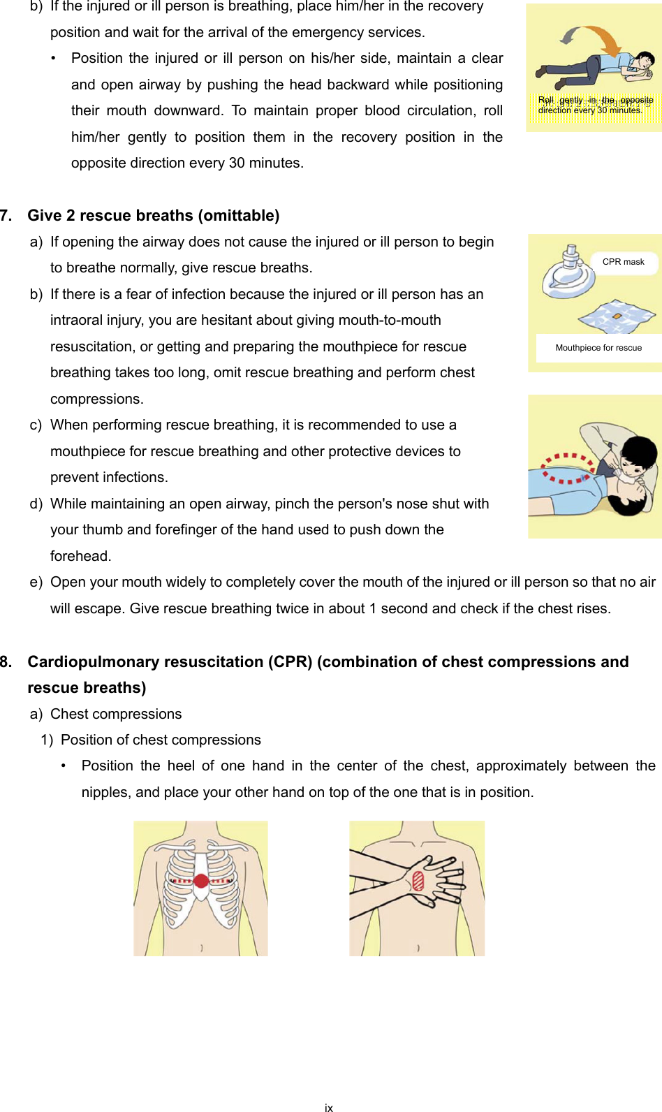 ix b) If the injured or ill person is breathing, place him/her in the recovery position and wait for the arrival of the emergency services. • Position the injured or ill person on his/her side, maintain a clear and open airway by pushing the head backward while positioning their mouth downward. To maintain proper blood circulation, roll him/her gently to position them in the recovery position in the opposite direction every 30 minutes.  7.  Give 2 rescue breaths (omittable) a) If opening the airway does not cause the injured or ill person to begin to breathe normally, give rescue breaths. b) If there is a fear of infection because the injured or ill person has an intraoral injury, you are hesitant about giving mouth-to-mouth resuscitation, or getting and preparing the mouthpiece for rescue breathing takes too long, omit rescue breathing and perform chest compressions. c) When performing rescue breathing, it is recommended to use a mouthpiece for rescue breathing and other protective devices to prevent infections. d) While maintaining an open airway, pinch the person&apos;s nose shut with your thumb and forefinger of the hand used to push down the forehead. e) Open your mouth widely to completely cover the mouth of the injured or ill person so that no air will escape. Give rescue breathing twice in about 1 second and check if the chest rises.  8.    Cardiopulmonary resuscitation (CPR) (combination of chest compressions and rescue breaths) a) Chest compressions 1) Position of chest compressions • Position the heel of one hand in the center of the chest, approximately between the nipples, and place your other hand on top of the one that is in position.     Roll gently in the opposite direction every 30 minutes. CPR mask Mouthpiece for rescue  