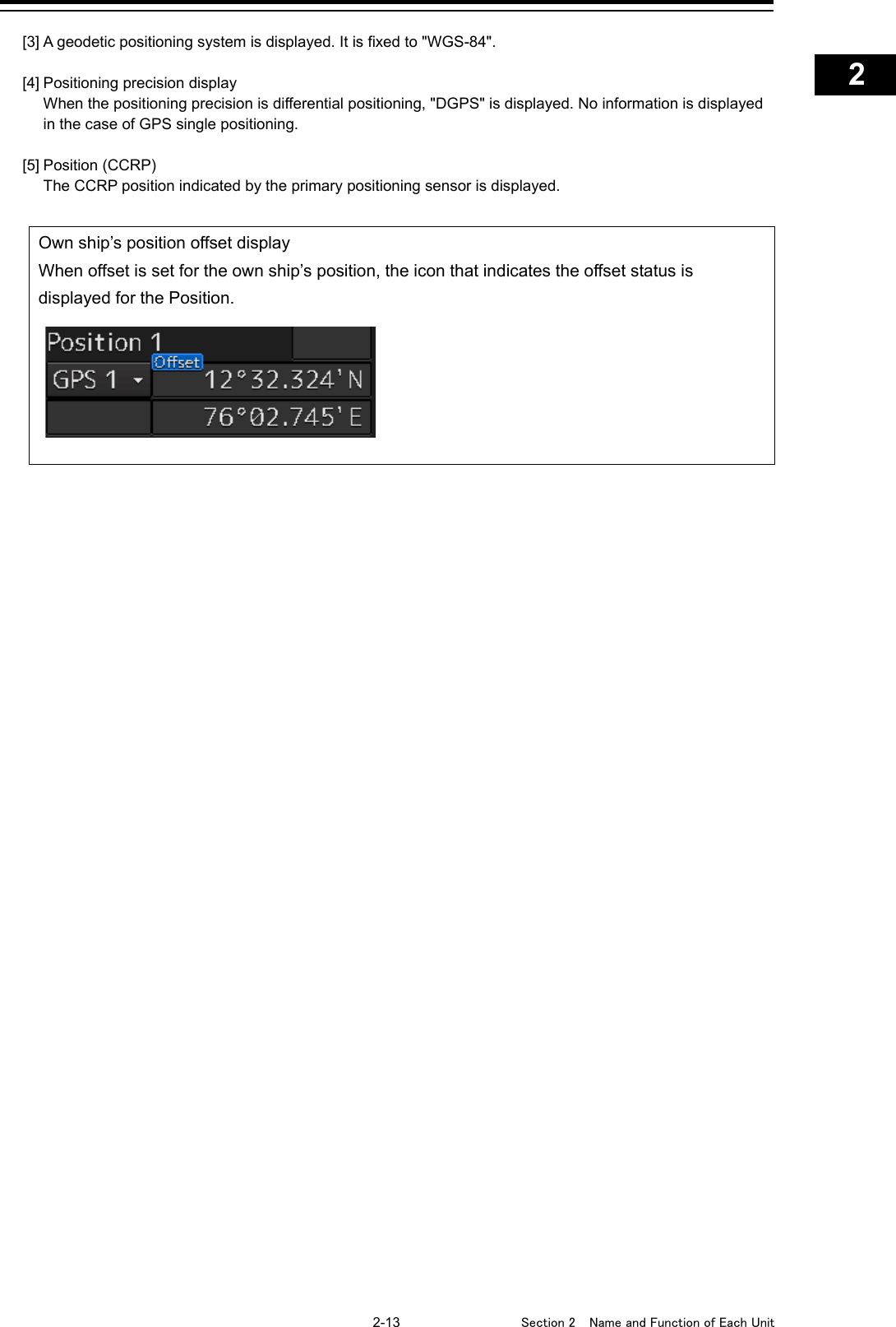    2-13  Section 2  Name and Function of Each Unit    1  2  3  4  5  6  7  8  9  10  11  12  13  14  15  16  17  18  19  20  21  22  23  24  25  APP A   APP B  1    [3] A geodetic positioning system is displayed. It is fixed to &quot;WGS-84&quot;.  [4] Positioning precision display  When the positioning precision is differential positioning, &quot;DGPS&quot; is displayed. No information is displayed in the case of GPS single positioning.  [5] Position (CCRP)  The CCRP position indicated by the primary positioning sensor is displayed.  Own ship’s position offset display When offset is set for the own ship’s position, the icon that indicates the offset status is displayed for the Position.     