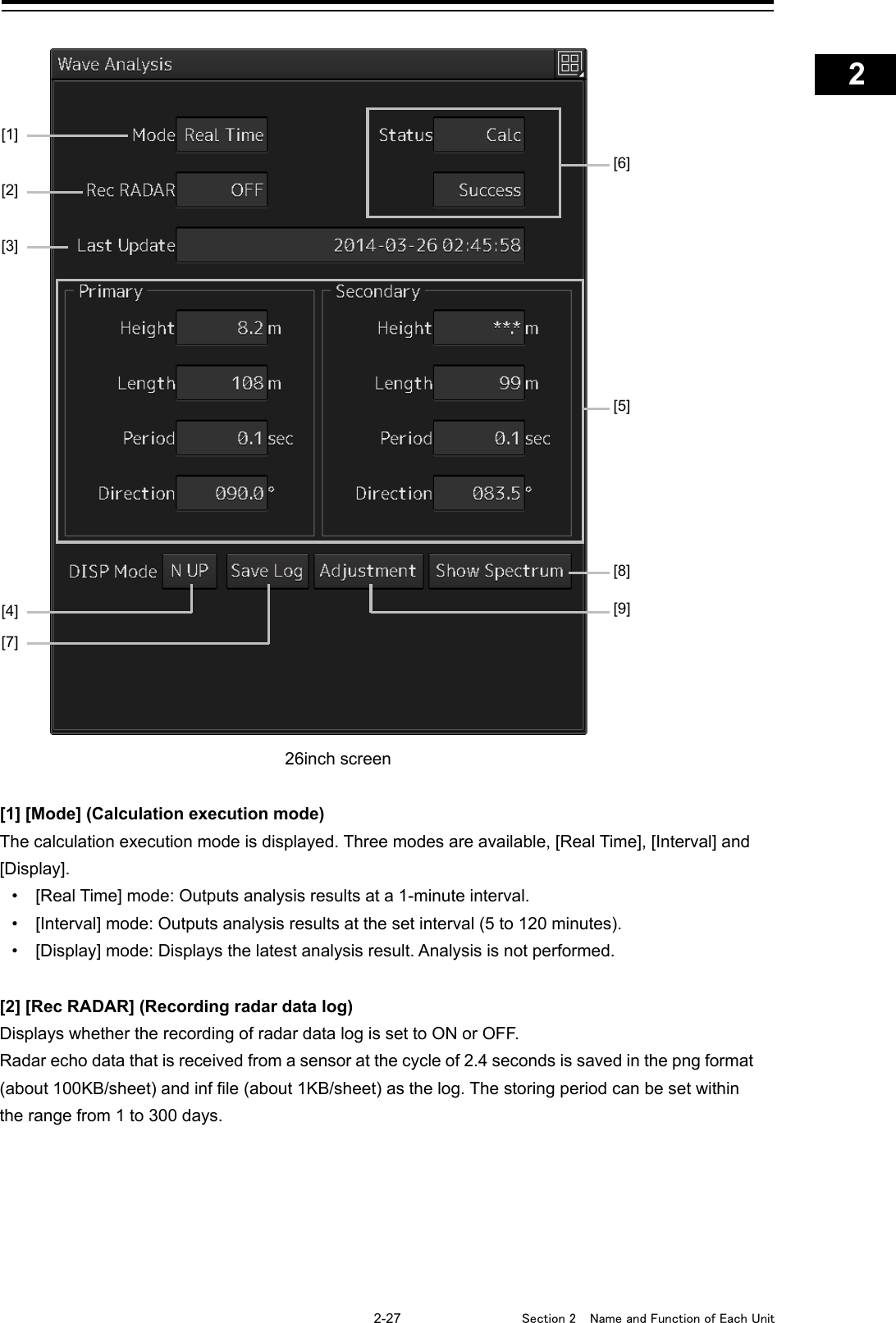    2-27  Section 2  Name and Function of Each Unit    1  2  3  4  5  6  7  8  9  10  11  12  13  14  15  16  17  18  19  20  21  22  23  24  25  APP A   APP B  1      26inch screen  [1] [Mode] (Calculation execution mode) The calculation execution mode is displayed. Three modes are available, [Real Time], [Interval] and [Display]. • [Real Time] mode: Outputs analysis results at a 1-minute interval. • [Interval] mode: Outputs analysis results at the set interval (5 to 120 minutes). • [Display] mode: Displays the latest analysis result. Analysis is not performed.  [2] [Rec RADAR] (Recording radar data log) Displays whether the recording of radar data log is set to ON or OFF. Radar echo data that is received from a sensor at the cycle of 2.4 seconds is saved in the png format (about 100KB/sheet) and inf file (about 1KB/sheet) as the log. The storing period can be set within the range from 1 to 300 days.   [6] [1] [2] [4] [5] [8] [9] [7] [3] 