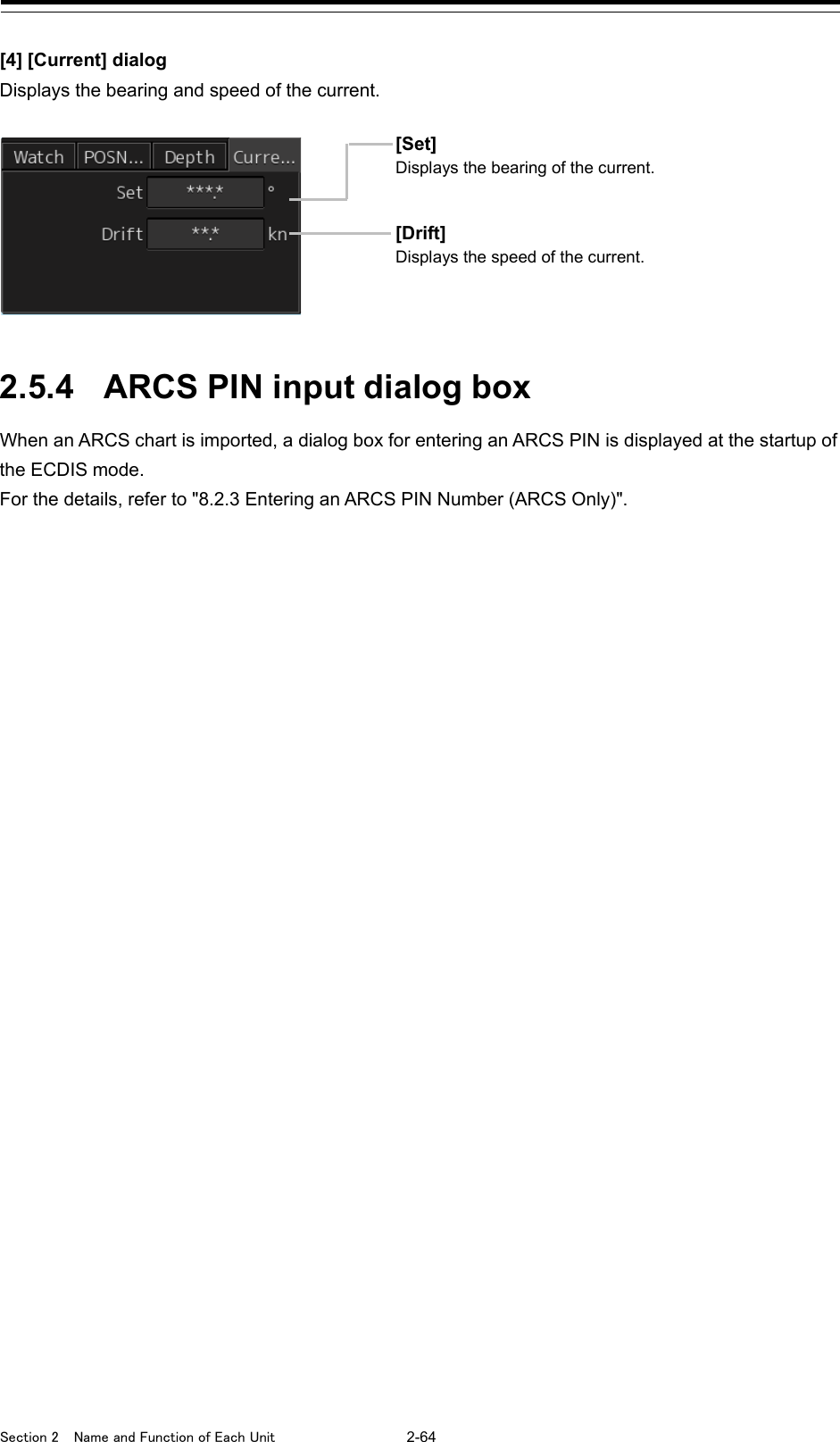  Section 2  Name and Function of Each Unit  2-64  [4] [Current] dialog Displays the bearing and speed of the current.   2.5.4 ARCS PIN input dialog box When an ARCS chart is imported, a dialog box for entering an ARCS PIN is displayed at the startup of the ECDIS mode. For the details, refer to &quot;8.2.3 Entering an ARCS PIN Number (ARCS Only)&quot;.   [Set] Displays the bearing of the current. [Drift] Displays the speed of the current. 