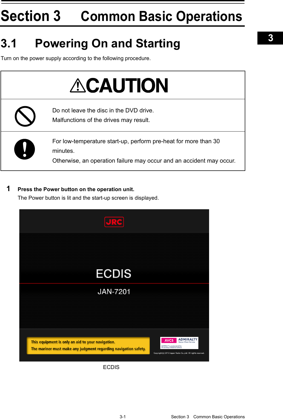    3-1  Section 3  Common Basic Operations    1  2  3  4  5  6  7  8  9  10  11  12  13  14  15  16  17  18  19  20  21  22  23  24  25  APP A   APP B  1   Section 3 Common Basic Operations 3.1  Powering On and Starting Turn on the power supply according to the following procedure.    Do not leave the disc in the DVD drive. Malfunctions of the drives may result.  For low-temperature start-up, perform pre-heat for more than 30 minutes. Otherwise, an operation failure may occur and an accident may occur.  1  Press the Power button on the operation unit. The Power button is lit and the start-up screen is displayed.      ECDIS 