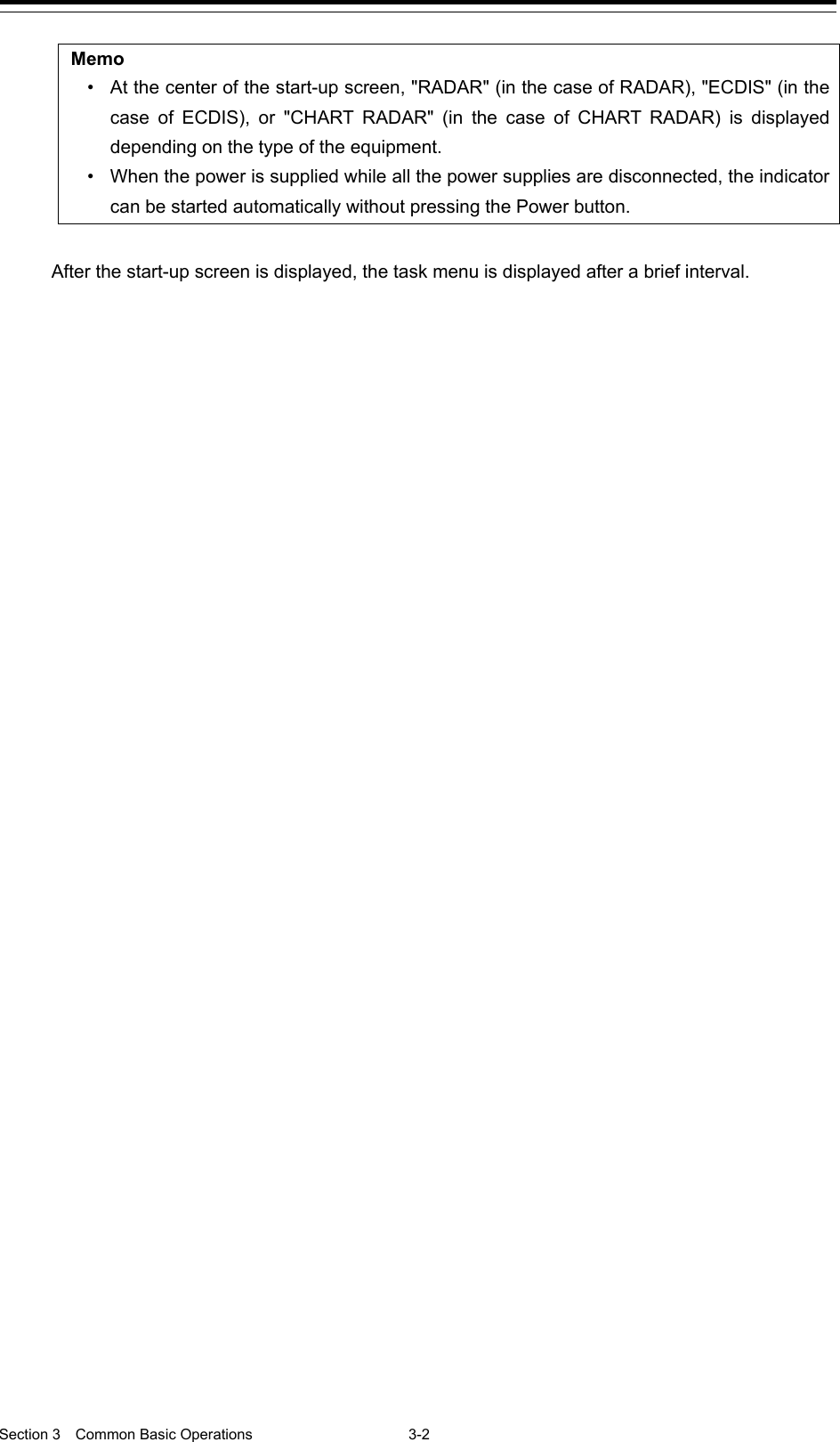  Section 3  Common Basic Operations  3-2  Memo • At the center of the start-up screen, &quot;RADAR&quot; (in the case of RADAR), &quot;ECDIS&quot; (in the case of ECDIS), or &quot;CHART RADAR&quot; (in the case of CHART RADAR) is displayed depending on the type of the equipment. • When the power is supplied while all the power supplies are disconnected, the indicator can be started automatically without pressing the Power button.  After the start-up screen is displayed, the task menu is displayed after a brief interval.    