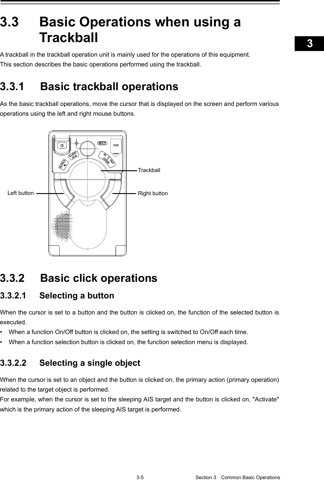    3-5  Section 3  Common Basic Operations    1  2  3  4  5  6  7  8  9  10  11  12  13  14  15  16  17  18  19  20  21  22  23  24  25  APP A   APP B  1    3.3  Basic Operations when using a Trackball A trackball in the trackball operation unit is mainly used for the operations of this equipment.   This section describes the basic operations performed using the trackball.  3.3.1 Basic trackball operations As the basic trackball operations, move the cursor that is displayed on the screen and perform various operations using the left and right mouse buttons.    3.3.2 Basic click operations 3.3.2.1 Selecting a button When the cursor is set to a button and the button is clicked on, the function of the selected button is executed. • When a function On/Off button is clicked on, the setting is switched to On/Off each time. • When a function selection button is clicked on, the function selection menu is displayed.  3.3.2.2 Selecting a single object When the cursor is set to an object and the button is clicked on, the primary action (primary operation) related to the target object is performed. For example, when the cursor is set to the sleeping AIS target and the button is clicked on, &quot;Activate&quot; which is the primary action of the sleeping AIS target is performed.    Right button Left button Trackball 
