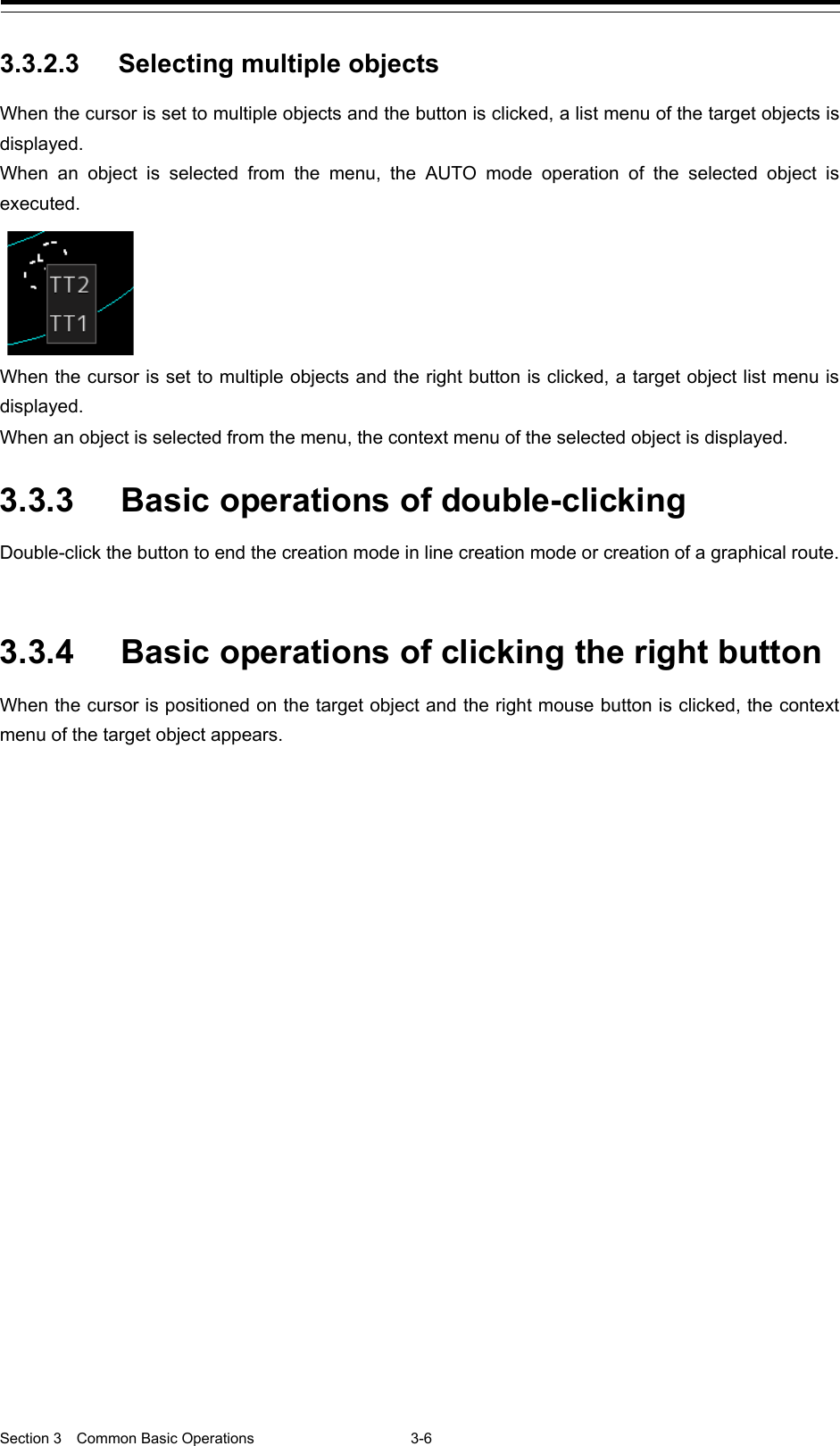  Section 3  Common Basic Operations  3-6  3.3.2.3 Selecting multiple objects When the cursor is set to multiple objects and the button is clicked, a list menu of the target objects is displayed.   When an object is selected from the menu, the AUTO mode operation of the selected object is executed.  When the cursor is set to multiple objects and the right button is clicked, a target object list menu is displayed. When an object is selected from the menu, the context menu of the selected object is displayed.  3.3.3 Basic operations of double-clicking Double-click the button to end the creation mode in line creation mode or creation of a graphical route.   3.3.4 Basic operations of clicking the right button When the cursor is positioned on the target object and the right mouse button is clicked, the context menu of the target object appears.      
