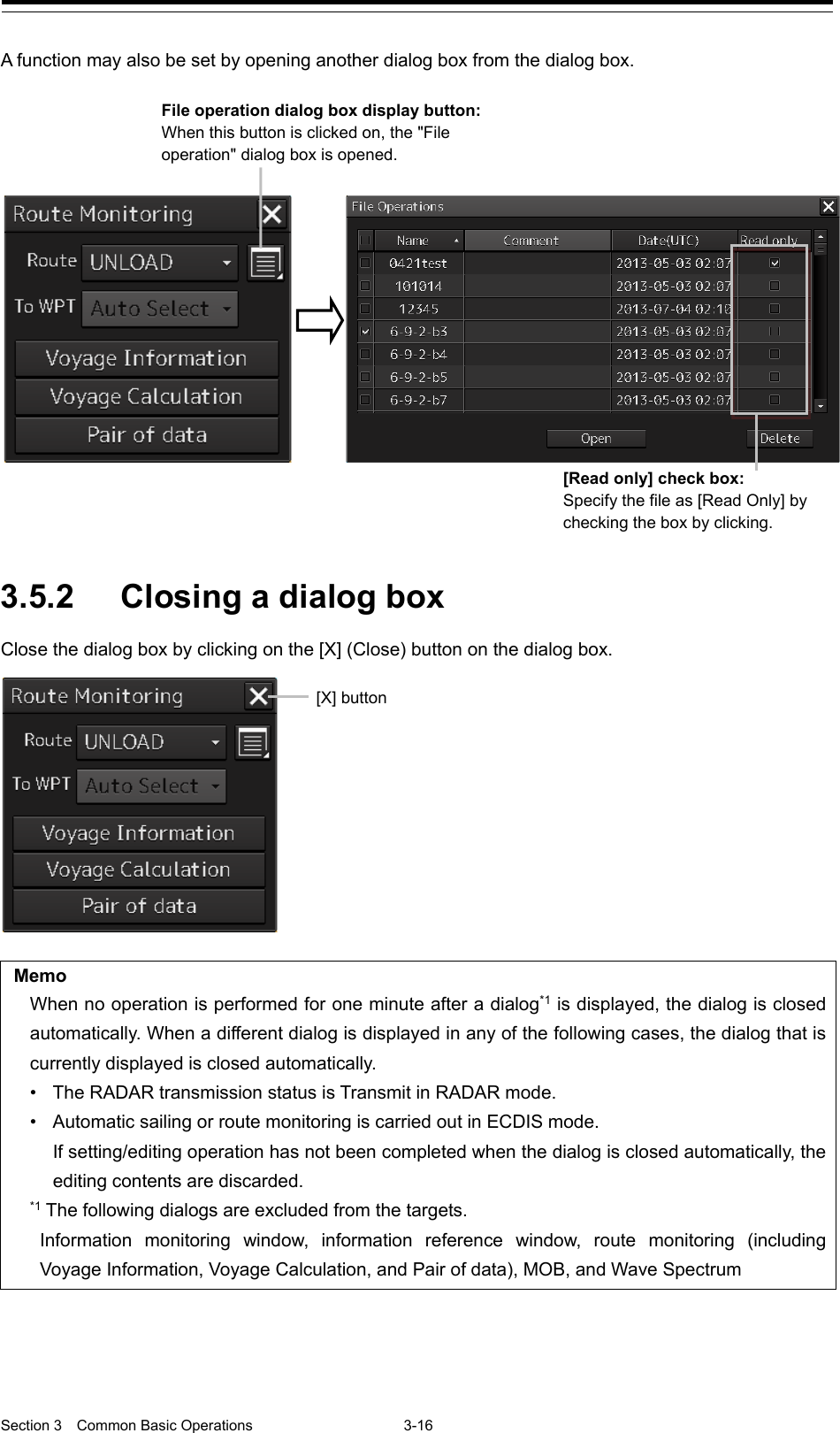  Section 3  Common Basic Operations  3-16  A function may also be set by opening another dialog box from the dialog box.   3.5.2 Closing a dialog box Close the dialog box by clicking on the [X] (Close) button on the dialog box.    Memo When no operation is performed for one minute after a dialog*1 is displayed, the dialog is closed automatically. When a different dialog is displayed in any of the following cases, the dialog that is currently displayed is closed automatically. • The RADAR transmission status is Transmit in RADAR mode. • Automatic sailing or route monitoring is carried out in ECDIS mode. If setting/editing operation has not been completed when the dialog is closed automatically, the editing contents are discarded. *1 The following dialogs are excluded from the targets. Information monitoring window, information reference window, route monitoring (including Voyage Information, Voyage Calculation, and Pair of data), MOB, and Wave Spectrum        [Read only] check box:   Specify the file as [Read Only] by checking the box by clicking. File operation dialog box display button:   When this button is clicked on, the &quot;File operation&quot; dialog box is opened. [X] button 