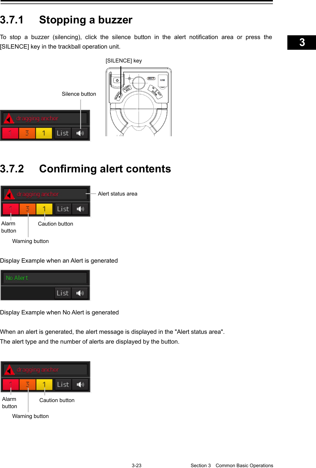    3-23  Section 3  Common Basic Operations    1  2  3  4  5  6  7  8  9  10  11  12  13  14  15  16  17  18  19  20  21  22  23  24  25  APP A   APP B  1    3.7.1 Stopping a buzzer   To stop a buzzer (silencing), click the silence button in the alert notification area or press the [SILENCE] key in the trackball operation unit.    3.7.2 Confirming alert contents    Display Example when an Alert is generated  Display Example when No Alert is generated  When an alert is generated, the alert message is displayed in the &quot;Alert status area&quot;. The alert type and the number of alerts are displayed by the button.   [SILENCE] key Silence button Warning button Alert status area Caution button Alarm button Warning button Caution button Alarm button 