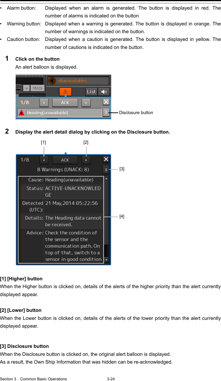  Section 3  Common Basic Operations  3-24 • Alarm button:   Displayed when an alarm is generated. The button is displayed in red. The number of alarms is indicated on the button • Warning button: Displayed when a warning is generated. The button is displayed in orange. The number of warnings is indicated on the button. • Caution button:  Displayed when a caution is generated. The button is displayed in yellow. The number of cautions is indicated on the button. 1  Click on the button An alert balloon is displayed.  2  Display the alert detail dialog by clicking on the Disclosure button.     [1] [Higher] button When the Higher button is clicked on, details of the alerts of the higher priority than the alert currently displayed appear.  [2] [Lower] button When the Lower button is clicked on, details of the alerts of the lower priority than the alert currently displayed appear.  [3] Disclosure button When the Disclosure button is clicked on, the original alert balloon is displayed. As a result, the Own Ship Information that was hidden can be re-acknowledged.  Disclosure button [1] [2] [3] [4] 