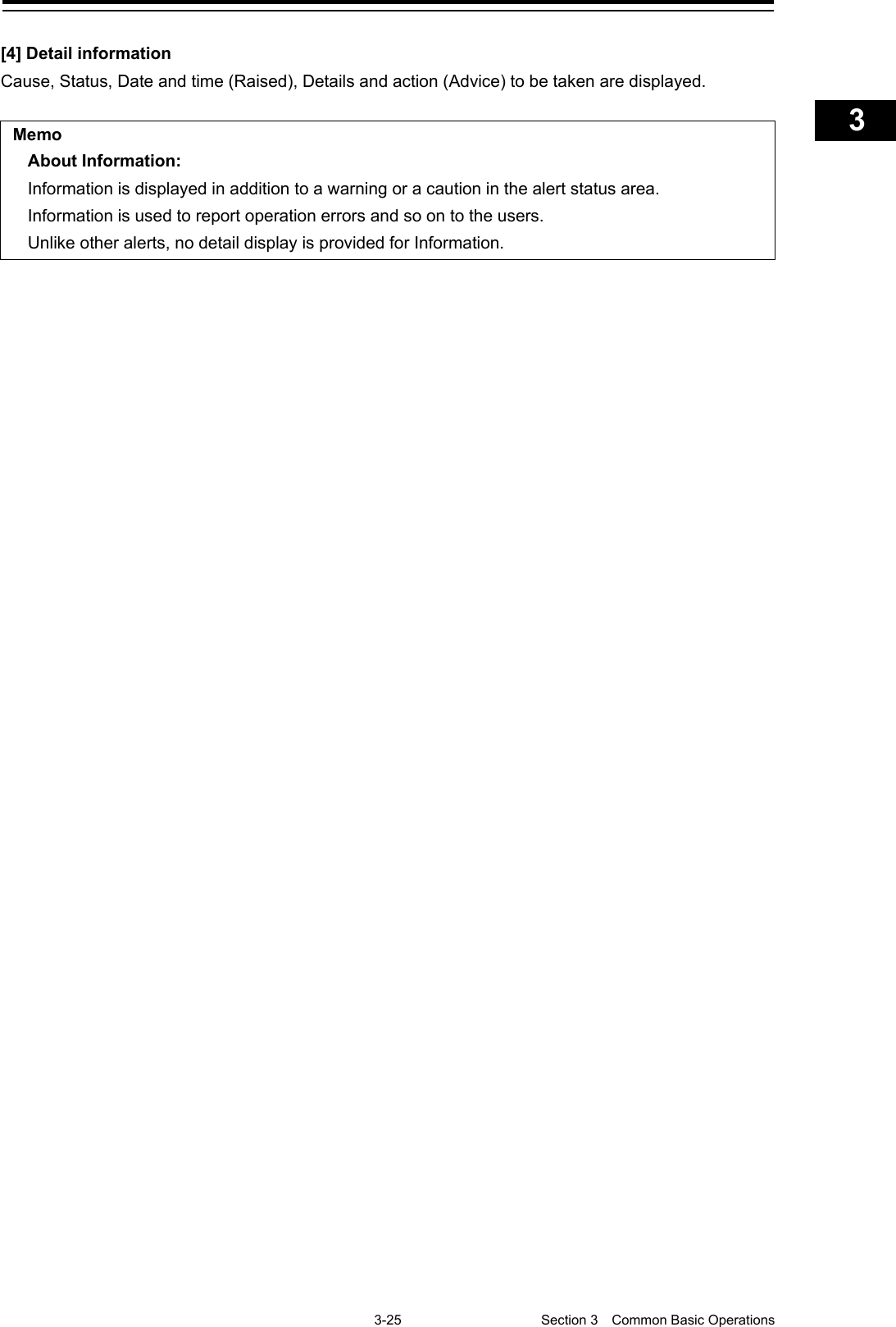    3-25  Section 3  Common Basic Operations    1  2  3  4  5  6  7  8  9  10  11  12  13  14  15  16  17  18  19  20  21  22  23  24  25  APP A   APP B  1    [4] Detail information Cause, Status, Date and time (Raised), Details and action (Advice) to be taken are displayed.  Memo About Information: Information is displayed in addition to a warning or a caution in the alert status area. Information is used to report operation errors and so on to the users. Unlike other alerts, no detail display is provided for Information.    