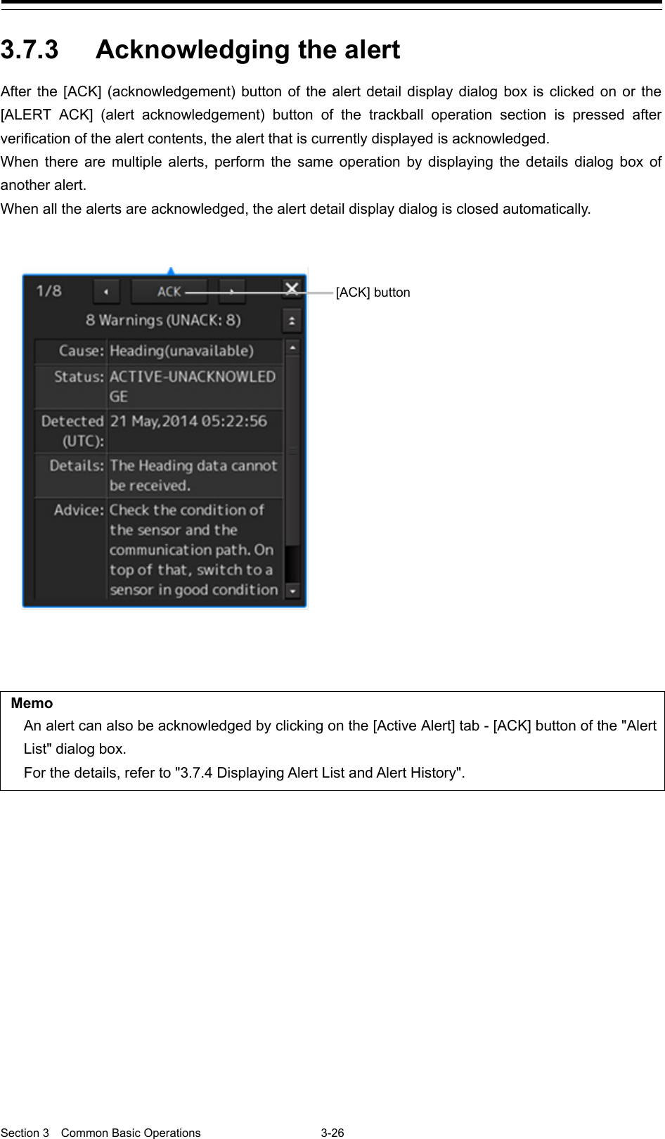  Section 3  Common Basic Operations  3-26  3.7.3 Acknowledging the alert   After the [ACK] (acknowledgement) button of the alert detail display dialog box is clicked on or the [ALERT  ACK]  (alert  acknowledgement) button of the trackball operation section is pressed after verification of the alert contents, the alert that is currently displayed is acknowledged. When there are multiple alerts, perform the same operation by displaying the details  dialog  box  of another alert. When all the alerts are acknowledged, the alert detail display dialog is closed automatically.   Memo An alert can also be acknowledged by clicking on the [Active Alert] tab - [ACK] button of the &quot;Alert List&quot; dialog box. For the details, refer to &quot;3.7.4 Displaying Alert List and Alert History&quot;.     [ACK] button 