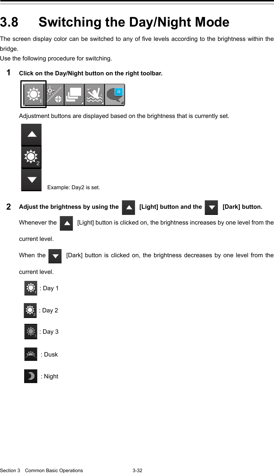  Section 3  Common Basic Operations  3-32  3.8  Switching the Day/Night Mode   The screen display color can be switched to any of five levels according to the brightness within the bridge. Use the following procedure for switching. 1  Click on the Day/Night button on the right toolbar.  Adjustment buttons are displayed based on the brightness that is currently set.    2  Adjust the brightness by using the   [Light] button and the  [Dark] button. Whenever the  [Light] button is clicked on, the brightness increases by one level from the current level. When the  [Dark] button is clicked on, the brightness decreases by one level from the current level.                   : Day 1 : Day 2 : Day 3  : Dusk  : Night  Example: Day2 is set.   