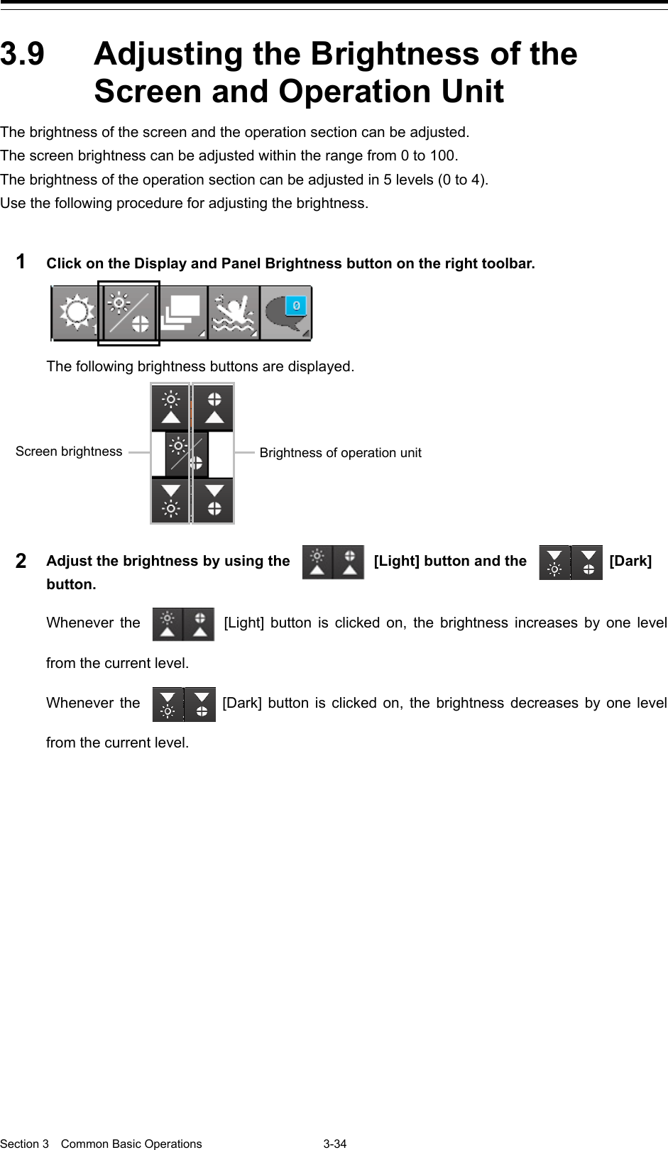  Section 3  Common Basic Operations  3-34  3.9  Adjusting the Brightness of the Screen and Operation Unit The brightness of the screen and the operation section can be adjusted. The screen brightness can be adjusted within the range from 0 to 100. The brightness of the operation section can be adjusted in 5 levels (0 to 4). Use the following procedure for adjusting the brightness.  1  Click on the Display and Panel Brightness button on the right toolbar.  The following brightness buttons are displayed.  2  Adjust the brightness by using the   [Light] button and the   [Dark] button. Whenever the   [Light] button is clicked on, the brightness increases by one level from the current level. Whenever the   [Dark] button is clicked on, the brightness decreases by one level from the current level.        Screen brightness Brightness of operation unit 