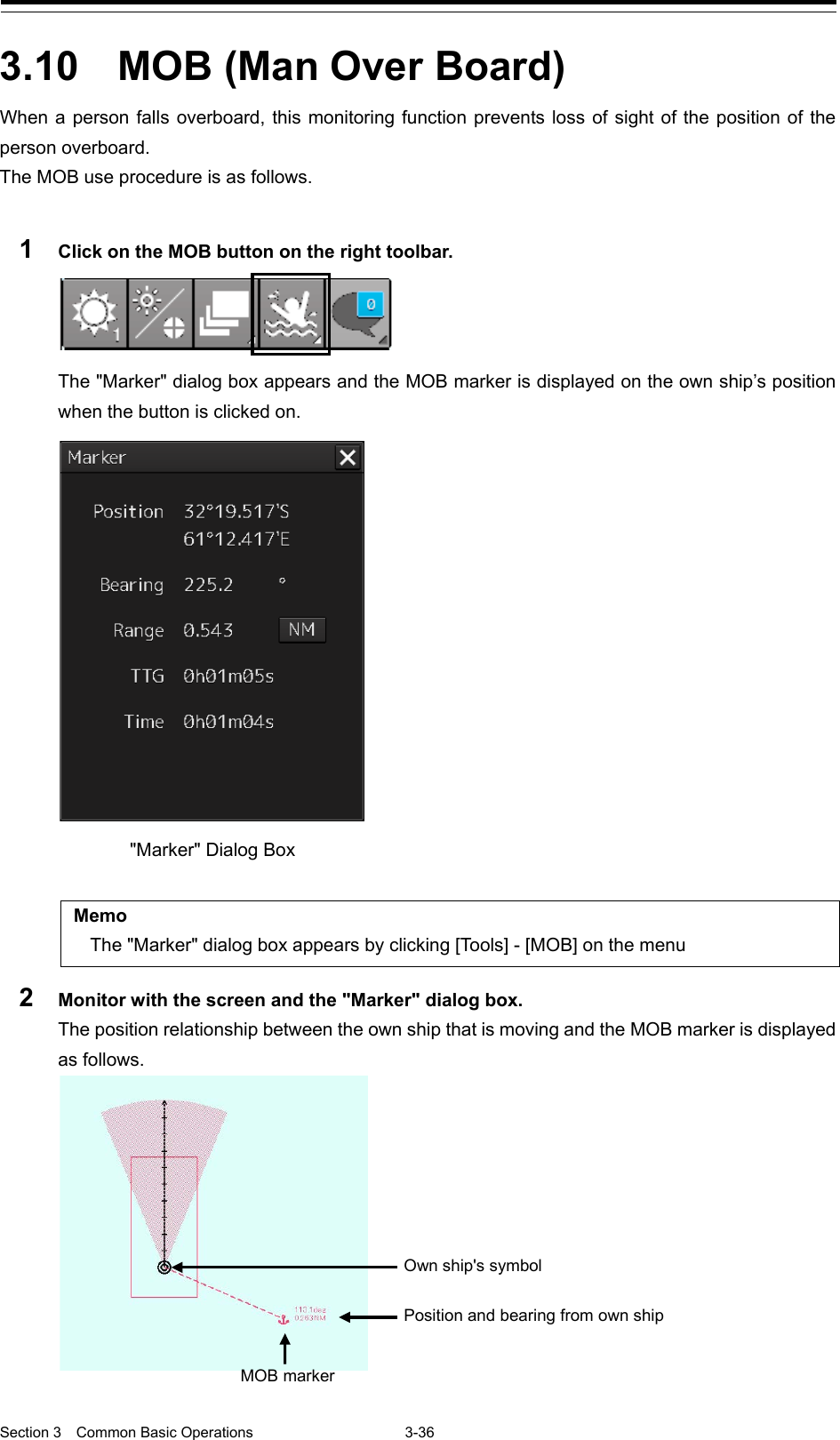  Section 3  Common Basic Operations  3-36  3.10  MOB (Man Over Board) When a person falls overboard, this monitoring function prevents loss of sight of the position of the person overboard. The MOB use procedure is as follows.  1  Click on the MOB button on the right toolbar.  The &quot;Marker&quot; dialog box appears and the MOB marker is displayed on the own ship’s position when the button is clicked on.    Memo The &quot;Marker&quot; dialog box appears by clicking [Tools] - [MOB] on the menu 2  Monitor with the screen and the &quot;Marker&quot; dialog box. The position relationship between the own ship that is moving and the MOB marker is displayed as follows.   &quot;Marker&quot; Dialog Box MOB marker Position and bearing from own ship Own ship&apos;s symbol 