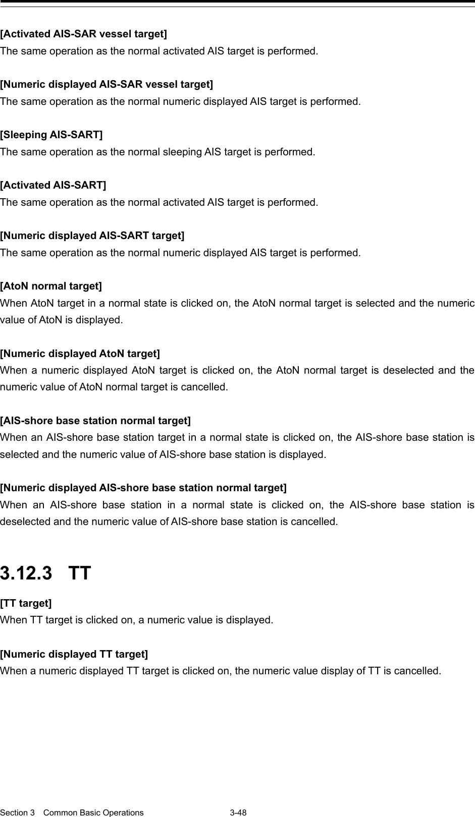  Section 3  Common Basic Operations  3-48  [Activated AIS-SAR vessel target] The same operation as the normal activated AIS target is performed.  [Numeric displayed AIS-SAR vessel target] The same operation as the normal numeric displayed AIS target is performed.  [Sleeping AIS-SART] The same operation as the normal sleeping AIS target is performed.  [Activated AIS-SART] The same operation as the normal activated AIS target is performed.  [Numeric displayed AIS-SART target] The same operation as the normal numeric displayed AIS target is performed.  [AtoN normal target] When AtoN target in a normal state is clicked on, the AtoN normal target is selected and the numeric value of AtoN is displayed.  [Numeric displayed AtoN target] When a numeric displayed AtoN target is clicked on, the AtoN normal target is deselected and the numeric value of AtoN normal target is cancelled.  [AIS-shore base station normal target] When an AIS-shore base station target in a normal state is clicked on, the AIS-shore base station is selected and the numeric value of AIS-shore base station is displayed.  [Numeric displayed AIS-shore base station normal target] When an AIS-shore base station in a normal state is clicked on, the AIS-shore base station is deselected and the numeric value of AIS-shore base station is cancelled.   3.12.3 TT [TT target] When TT target is clicked on, a numeric value is displayed.  [Numeric displayed TT target] When a numeric displayed TT target is clicked on, the numeric value display of TT is cancelled.   