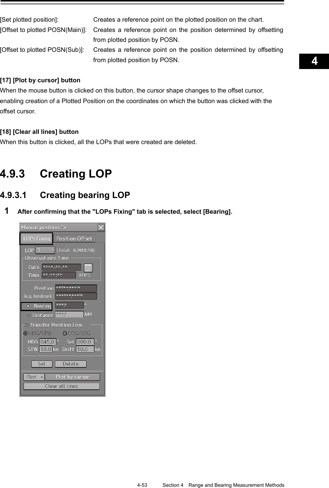    4-53  Section 4  Range and Bearing Measurement Methods    1  2  3  4  5  6  7  8  9  10  11  12  13  14  15  16  17  18  19  20  21  22  23  24  25  APP A   APP B  1    [Set plotted position]:  Creates a reference point on the plotted position on the chart. [Offset to plotted POSN(Main)]:  Creates a reference point on the position determined by offsetting from plotted position by POSN. [Offset to plotted POSN(Sub)]:  Creates a reference point on the position determined by offsetting from plotted position by POSN.  [17] [Plot by cursor] button When the mouse button is clicked on this button, the cursor shape changes to the offset cursor, enabling creation of a Plotted Position on the coordinates on which the button was clicked with the offset cursor.  [18] [Clear all lines] button When this button is clicked, all the LOPs that were created are deleted.   4.9.3 Creating LOP  4.9.3.1 Creating bearing LOP 1  After confirming that the &quot;LOPs Fixing&quot; tab is selected, select [Bearing].       