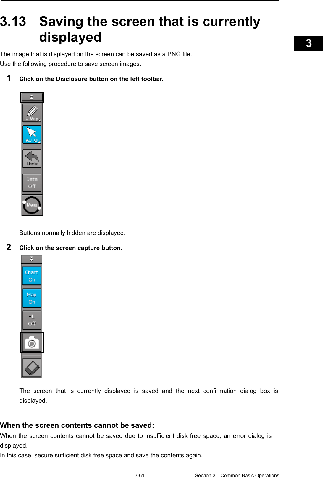    3-61  Section 3  Common Basic Operations    1  2  3  4  5  6  7  8  9  10  11  12  13  14  15  16  17  18  19  20  21  22  23  24  25  APP A   APP B  1    3.13  Saving the screen that is currently displayed The image that is displayed on the screen can be saved as a PNG file. Use the following procedure to save screen images. 1  Click on the Disclosure button on the left toolbar.  Buttons normally hidden are displayed. 2  Click on the screen capture button.  The screen that is currently displayed is saved and the next confirmation dialog box is displayed.   When the screen contents cannot be saved: When the screen contents cannot be saved due to insufficient disk free space, an error dialog is displayed.   In this case, secure sufficient disk free space and save the contents again.      