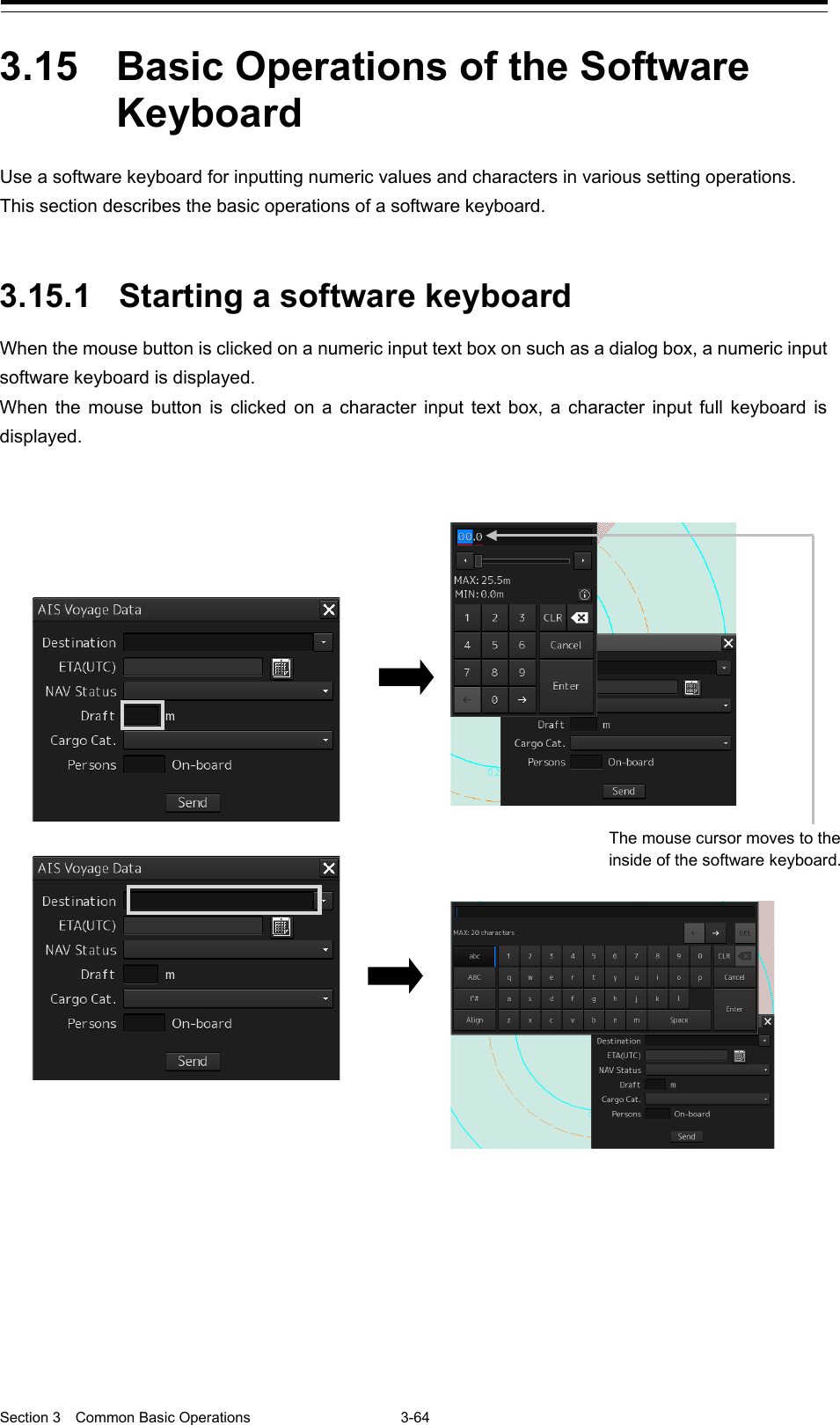  Section 3  Common Basic Operations  3-64  3.15  Basic Operations of the Software Keyboard  Use a software keyboard for inputting numeric values and characters in various setting operations.   This section describes the basic operations of a software keyboard.   3.15.1 Starting a software keyboard When the mouse button is clicked on a numeric input text box on such as a dialog box, a numeric input software keyboard is displayed. When the mouse button is clicked on a character input text box, a character input full keyboard is displayed.         The mouse cursor moves to the inside of the software keyboard.  