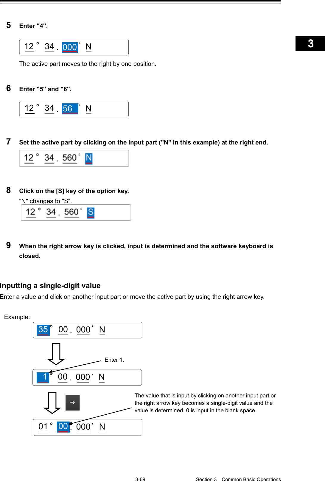   3-69  Section 3  Common Basic Operations    1  2  3  4  5  6  7  8  9  10  11  12  13  14  15  16  17  18  19  20  21  22  23  24  25  APP A   APP B  1    5  Enter &quot;4&quot;.  The active part moves to the right by one position.  6  Enter &quot;5&quot; and &quot;6&quot;.   7  Set the active part by clicking on the input part (&quot;N&quot; in this example) at the right end.   8  Click on the [S] key of the option key. &quot;N&quot; changes to &quot;S&quot;.    9  When the right arrow key is clicked, input is determined and the software keyboard is closed.   Inputting a single-digit value Enter a value and click on another input part or move the active part by using the right arrow key.      .12 ° ‘ N34 000.35 °56 ‘N001212 °34Example:   Enter 1. The value that is input by clicking on another input part or the right arrow key becomes a single-digit value and the value is determined. 0 is input in the blank space. 00 .35 °000 ‘N00 .1°000 ‘N.01 °000 ‘N00  