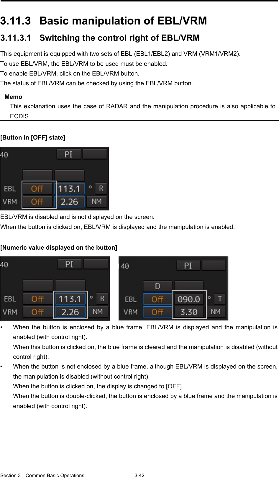  Section 3  Common Basic Operations  3-42  3.11.3 Basic manipulation of EBL/VRM 3.11.3.1 Switching the control right of EBL/VRM This equipment is equipped with two sets of EBL (EBL1/EBL2) and VRM (VRM1/VRM2). To use EBL/VRM, the EBL/VRM to be used must be enabled. To enable EBL/VRM, click on the EBL/VRM button. The status of EBL/VRM can be checked by using the EBL/VRM button.  Memo This explanation uses the case of RADAR and the manipulation procedure is also applicable to ECDIS.  [Button in [OFF] state]  EBL/VRM is disabled and is not displayed on the screen. When the button is clicked on, EBL/VRM is displayed and the manipulation is enabled.  [Numeric value displayed on the button]  • When the button is enclosed by a blue frame, EBL/VRM is displayed and the manipulation is enabled (with control right).   When this button is clicked on, the blue frame is cleared and the manipulation is disabled (without control right). • When the button is not enclosed by a blue frame, although EBL/VRM is displayed on the screen, the manipulation is disabled (without control right).   When the button is clicked on, the display is changed to [OFF].   When the button is double-clicked, the button is enclosed by a blue frame and the manipulation is enabled (with control right).       