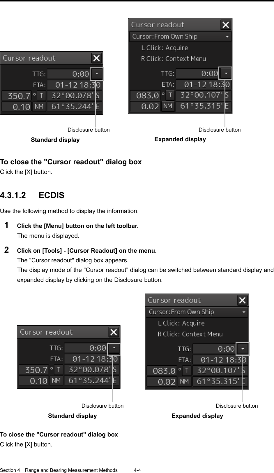  Section 4  Range and Bearing Measurement Methods 4-4     To close the &quot;Cursor readout&quot; dialog box Click the [X] button.   4.3.1.2 ECDIS Use the following method to display the information. 1  Click the [Menu] button on the left toolbar. The menu is displayed. 2  Click on [Tools] - [Cursor Readout] on the menu. The &quot;Cursor readout&quot; dialog box appears. The display mode of the &quot;Cursor readout&quot; dialog can be switched between standard display and expanded display by clicking on the Disclosure button.   To close the &quot;Cursor readout&quot; dialog box Click the [X] button.     Disclosure button  Disclosure button Standard display   Expanded display     Disclosure button Disclosure button Standard display   Expanded display   