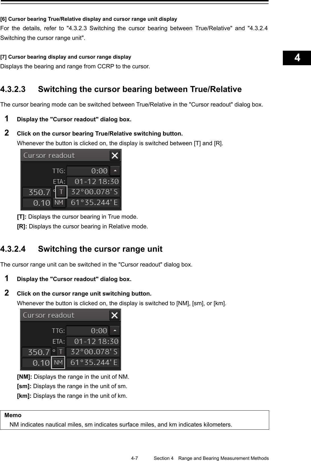    4-7  Section 4  Range and Bearing Measurement Methods    1  2  3  4  5  6  7  8  9  10  11  12  13  14  15  16  17  18  19  20  21  22  23  24  25  APP A   APP B  1    [6] Cursor bearing True/Relative display and cursor range unit display For the details, refer to &quot;4.3.2.3 Switching the cursor bearing between True/Relative&quot; and &quot;4.3.2.4 Switching the cursor range unit&quot;.  [7] Cursor bearing display and cursor range display Displays the bearing and range from CCRP to the cursor.   4.3.2.3 Switching the cursor bearing between True/Relative The cursor bearing mode can be switched between True/Relative in the &quot;Cursor readout&quot; dialog box. 1  Display the &quot;Cursor readout&quot; dialog box. 2  Click on the cursor bearing True/Relative switching button. Whenever the button is clicked on, the display is switched between [T] and [R].  [T]: Displays the cursor bearing in True mode. [R]: Displays the cursor bearing in Relative mode.   4.3.2.4 Switching the cursor range unit The cursor range unit can be switched in the &quot;Cursor readout&quot; dialog box. 1  Display the &quot;Cursor readout&quot; dialog box. 2  Click on the cursor range unit switching button. Whenever the button is clicked on, the display is switched to [NM], [sm], or [km].  [NM]: Displays the range in the unit of NM. [sm]: Displays the range in the unit of sm. [km]: Displays the range in the unit of km.  Memo NM indicates nautical miles, sm indicates surface miles, and km indicates kilometers.     