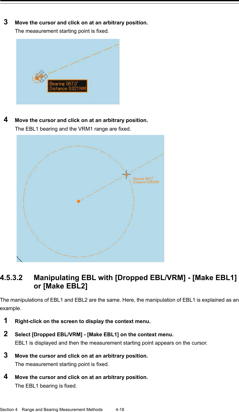  Section 4  Range and Bearing Measurement Methods 4-18  3  Move the cursor and click on at an arbitrary position. The measurement starting point is fixed.  4  Move the cursor and click on at an arbitrary position. The EBL1 bearing and the VRM1 range are fixed.    4.5.3.2 Manipulating EBL with [Dropped EBL/VRM] - [Make EBL1] or [Make EBL2] The manipulations of EBL1 and EBL2 are the same. Here, the manipulation of EBL1 is explained as an example. 1  Right-click on the screen to display the context menu. 2  Select [Dropped EBL/VRM] - [Make EBL1] on the context menu. EBL1 is displayed and then the measurement starting point appears on the cursor. 3  Move the cursor and click on at an arbitrary position. The measurement starting point is fixed. 4  Move the cursor and click on at an arbitrary position. The EBL1 bearing is fixed.   