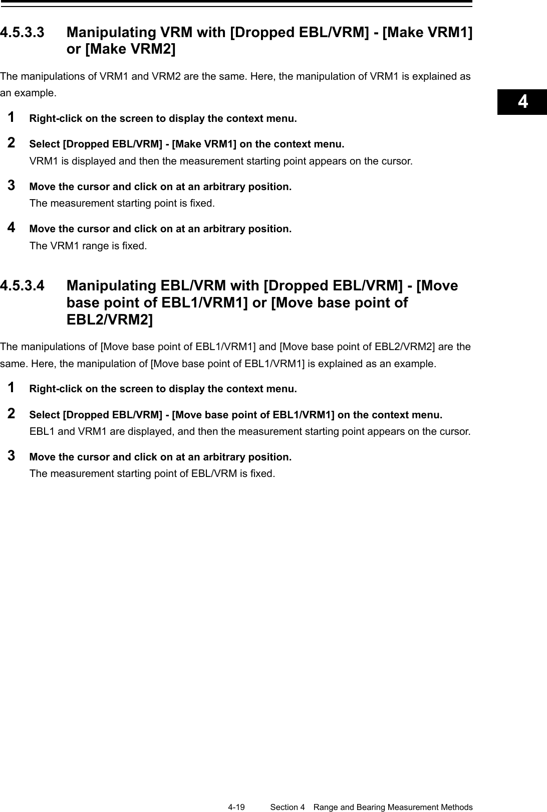    4-19  Section 4  Range and Bearing Measurement Methods    1  2  3  4  5  6  7  8  9  10  11  12  13  14  15  16  17  18  19  20  21  22  23  24  25  APP A   APP B  1    4.5.3.3 Manipulating VRM with [Dropped EBL/VRM] - [Make VRM1] or [Make VRM2]   The manipulations of VRM1 and VRM2 are the same. Here, the manipulation of VRM1 is explained as an example. 1  Right-click on the screen to display the context menu. 2  Select [Dropped EBL/VRM] - [Make VRM1] on the context menu. VRM1 is displayed and then the measurement starting point appears on the cursor. 3  Move the cursor and click on at an arbitrary position. The measurement starting point is fixed. 4  Move the cursor and click on at an arbitrary position. The VRM1 range is fixed.   4.5.3.4 Manipulating EBL/VRM with [Dropped EBL/VRM] - [Move base point of EBL1/VRM1] or [Move base point of EBL2/VRM2] The manipulations of [Move base point of EBL1/VRM1] and [Move base point of EBL2/VRM2] are the same. Here, the manipulation of [Move base point of EBL1/VRM1] is explained as an example. 1  Right-click on the screen to display the context menu. 2  Select [Dropped EBL/VRM] - [Move base point of EBL1/VRM1] on the context menu. EBL1 and VRM1 are displayed, and then the measurement starting point appears on the cursor. 3  Move the cursor and click on at an arbitrary position. The measurement starting point of EBL/VRM is fixed.   