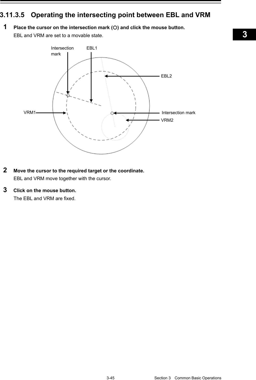    3-45  Section 3  Common Basic Operations    1  2  3  4  5  6  7  8  9  10  11  12  13  14  15  16  17  18  19  20  21  22  23  24  25  APP A   APP B  1    3.11.3.5 Operating the intersecting point between EBL and VRM 1  Place the cursor on the intersection mark () and click the mouse button. EBL and VRM are set to a movable state.  2  Move the cursor to the required target or the coordinate. EBL and VRM move together with the cursor. 3  Click on the mouse button. The EBL and VRM are fixed.       Intersection mark EBL1 EBL2 VRM2 VRM1 Intersection mark 