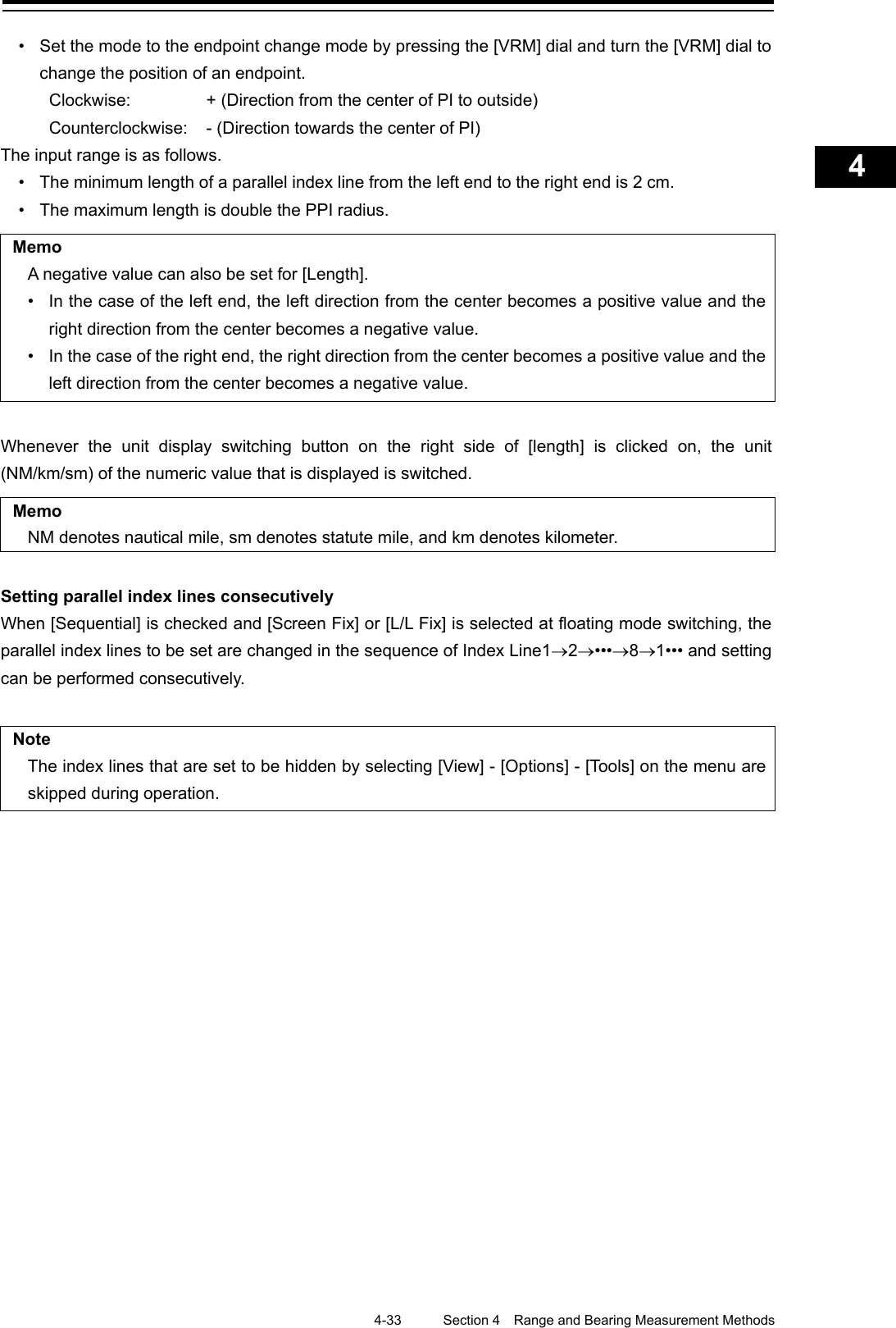    4-33  Section 4  Range and Bearing Measurement Methods    1  2  3  4  5  6  7  8  9  10  11  12  13  14  15  16  17  18  19  20  21  22  23  24  25  APP A   APP B  1    • Set the mode to the endpoint change mode by pressing the [VRM] dial and turn the [VRM] dial to change the position of an endpoint. Clockwise:   + (Direction from the center of PI to outside) Counterclockwise:  - (Direction towards the center of PI) The input range is as follows. • The minimum length of a parallel index line from the left end to the right end is 2 cm. • The maximum length is double the PPI radius.  Memo A negative value can also be set for [Length]. • In the case of the left end, the left direction from the center becomes a positive value and the right direction from the center becomes a negative value. • In the case of the right end, the right direction from the center becomes a positive value and the left direction from the center becomes a negative value.  Whenever the unit display switching button on the right side of [length] is clicked on, the unit (NM/km/sm) of the numeric value that is displayed is switched.  Memo NM denotes nautical mile, sm denotes statute mile, and km denotes kilometer.  Setting parallel index lines consecutively When [Sequential] is checked and [Screen Fix] or [L/L Fix] is selected at floating mode switching, the parallel index lines to be set are changed in the sequence of Index Line1→2→•••→8→1••• and setting can be performed consecutively.    Note The index lines that are set to be hidden by selecting [View] - [Options] - [Tools] on the menu are skipped during operation.    