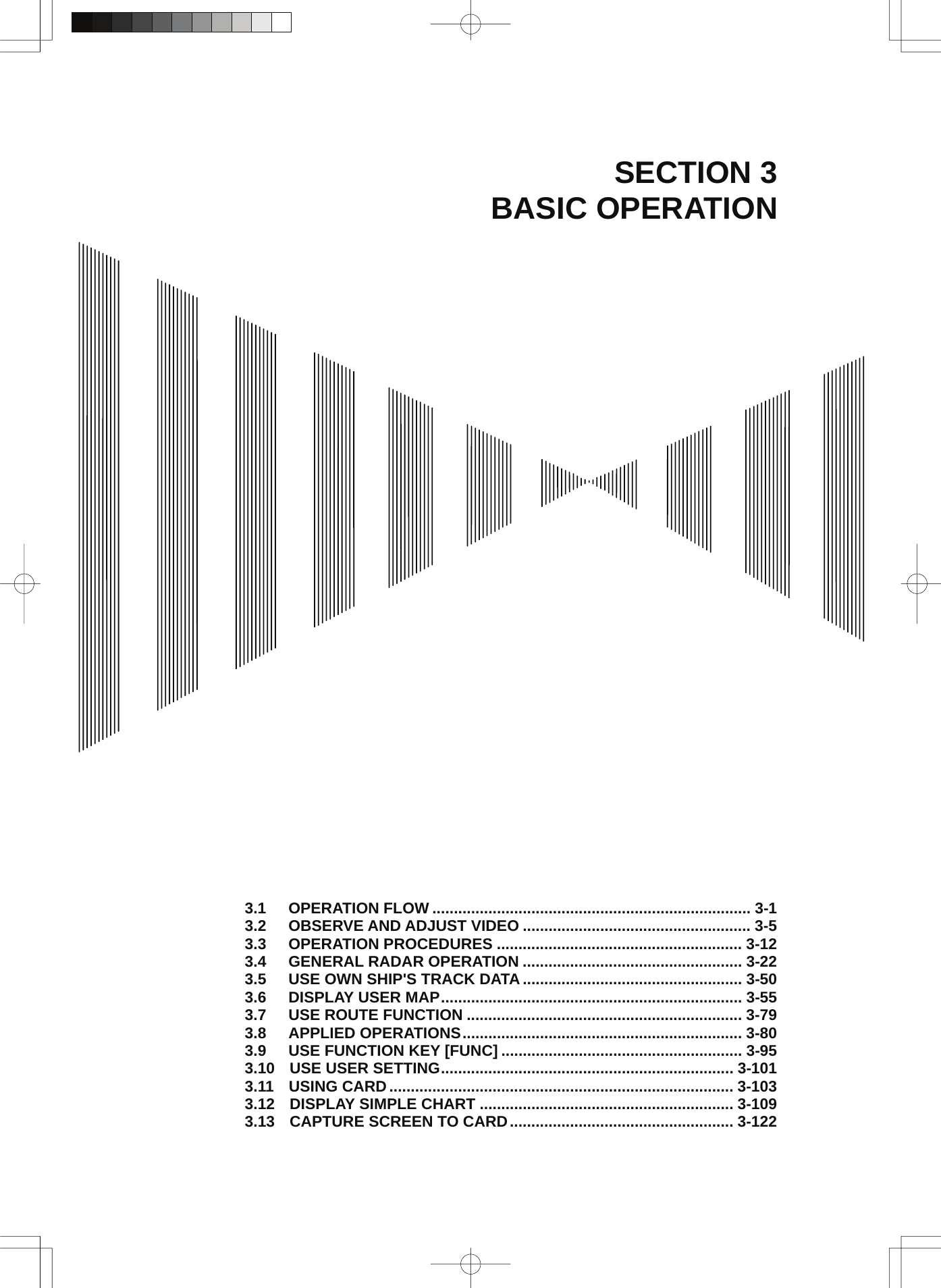  SECTION 3 BASIC OPERATION                                     3.1  OPERATION FLOW .......................................................................... 3-1 3.2  OBSERVE AND ADJUST VIDEO ..................................................... 3-5 3.3  OPERATION PROCEDURES ......................................................... 3-12 3.4  GENERAL RADAR OPERATION ................................................... 3-22 3.5  USE OWN SHIP&apos;S TRACK DATA ................................................... 3-50 3.6  DISPLAY USER MAP...................................................................... 3-55 3.7  USE ROUTE FUNCTION ................................................................ 3-79 3.8  APPLIED OPERATIONS................................................................. 3-80 3.9  USE FUNCTION KEY [FUNC] ........................................................ 3-95 3.10 USE USER SETTING.................................................................... 3-101 3.11 USING CARD................................................................................ 3-103 3.12 DISPLAY SIMPLE CHART ........................................................... 3-109 3.13 CAPTURE SCREEN TO CARD.................................................... 3-122 