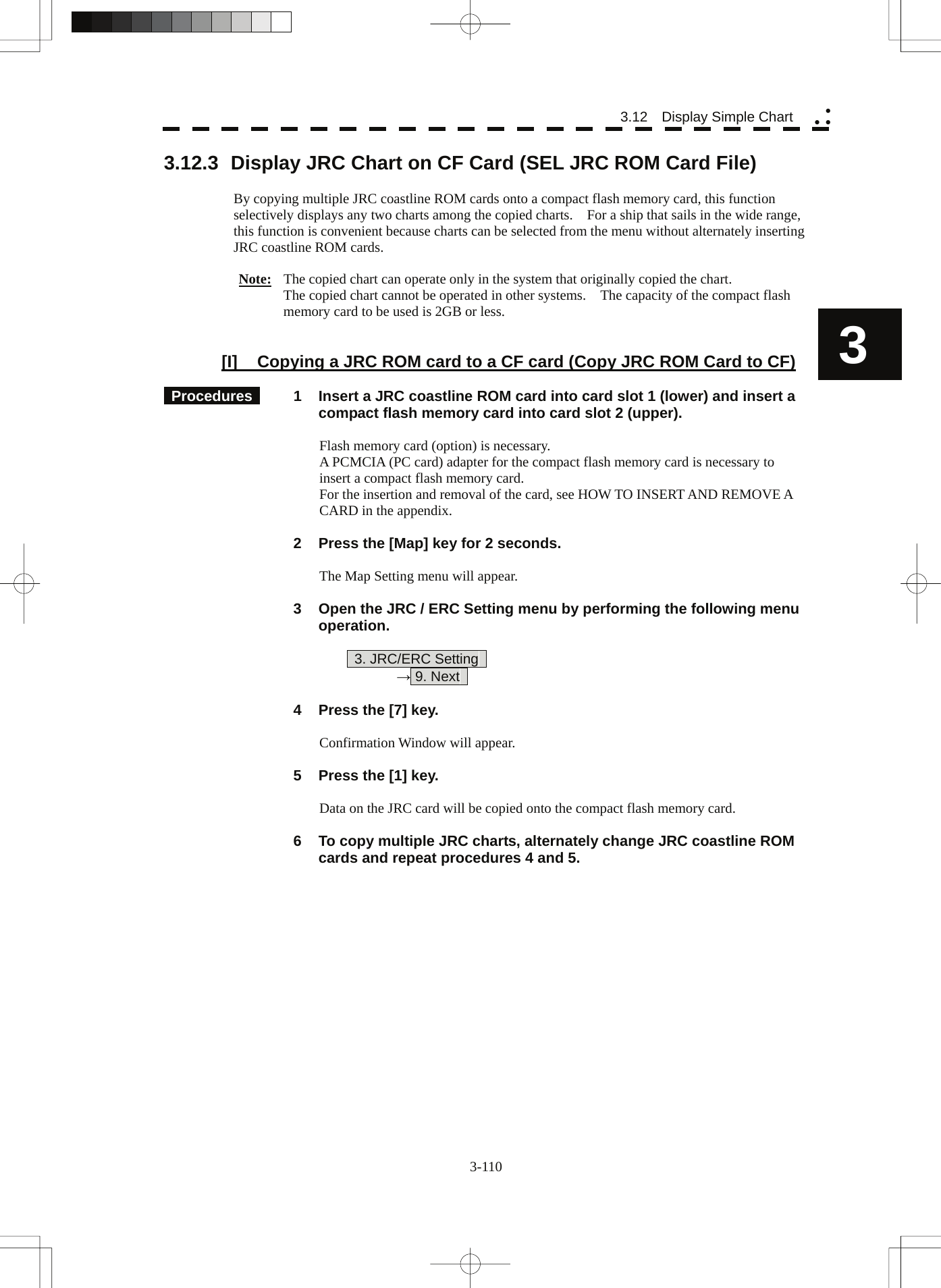  3-110 3.12  Display Simple Chart yy y3 3.12.3  Display JRC Chart on CF Card (SEL JRC ROM Card File)  By copying multiple JRC coastline ROM cards onto a compact flash memory card, this function selectively displays any two charts among the copied charts.    For a ship that sails in the wide range, this function is convenient because charts can be selected from the menu without alternately inserting JRC coastline ROM cards.  Note:  The copied chart can operate only in the system that originally copied the chart. The copied chart cannot be operated in other systems.    The capacity of the compact flash memory card to be used is 2GB or less.   [I]  Copying a JRC ROM card to a CF card (Copy JRC ROM Card to CF)   Procedures   1  Insert a JRC coastline ROM card into card slot 1 (lower) and insert a compact flash memory card into card slot 2 (upper).  Flash memory card (option) is necessary. A PCMCIA (PC card) adapter for the compact flash memory card is necessary to insert a compact flash memory card. For the insertion and removal of the card, see HOW TO INSERT AND REMOVE A CARD in the appendix.    2  Press the [Map] key for 2 seconds.  The Map Setting menu will appear.    3  Open the JRC / ERC Setting menu by performing the following menu operation.    3. JRC/ERC Setting    → 9. Next      4  Press the [7] key.  Confirmation Window will appear.    5  Press the [1] key.  Data on the JRC card will be copied onto the compact flash memory card.    6  To copy multiple JRC charts, alternately change JRC coastline ROM cards and repeat procedures 4 and 5. 