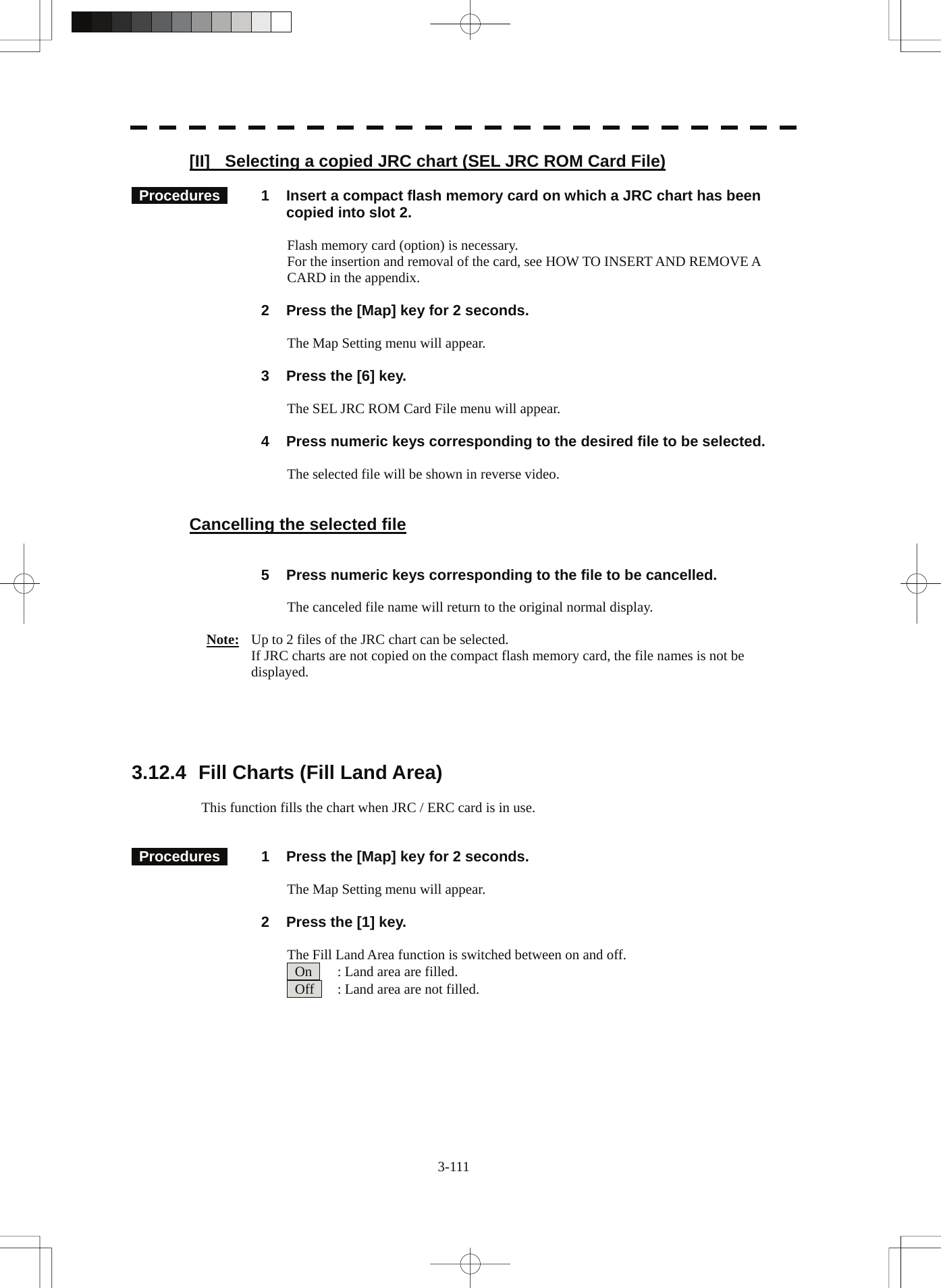  3-111 [II]  Selecting a copied JRC chart (SEL JRC ROM Card File)   Procedures   1  Insert a compact flash memory card on which a JRC chart has been copied into slot 2.  Flash memory card (option) is necessary. For the insertion and removal of the card, see HOW TO INSERT AND REMOVE A CARD in the appendix.    2  Press the [Map] key for 2 seconds.  The Map Setting menu will appear.    3  Press the [6] key.  The SEL JRC ROM Card File menu will appear.    4  Press numeric keys corresponding to the desired file to be selected.  The selected file will be shown in reverse video.   Cancelling the selected file     5  Press numeric keys corresponding to the file to be cancelled.      The canceled file name will return to the original normal display.  Note:   Up to 2 files of the JRC chart can be selected. If JRC charts are not copied on the compact flash memory card, the file names is not be displayed.      3.12.4  Fill Charts (Fill Land Area)  This function fills the chart when JRC / ERC card is in use.    Procedures   1  Press the [Map] key for 2 seconds.  The Map Setting menu will appear.        2  Press the [1] key.  The Fill Land Area function is switched between on and off.       On    : Land area are filled.   Off    : Land area are not filled. 