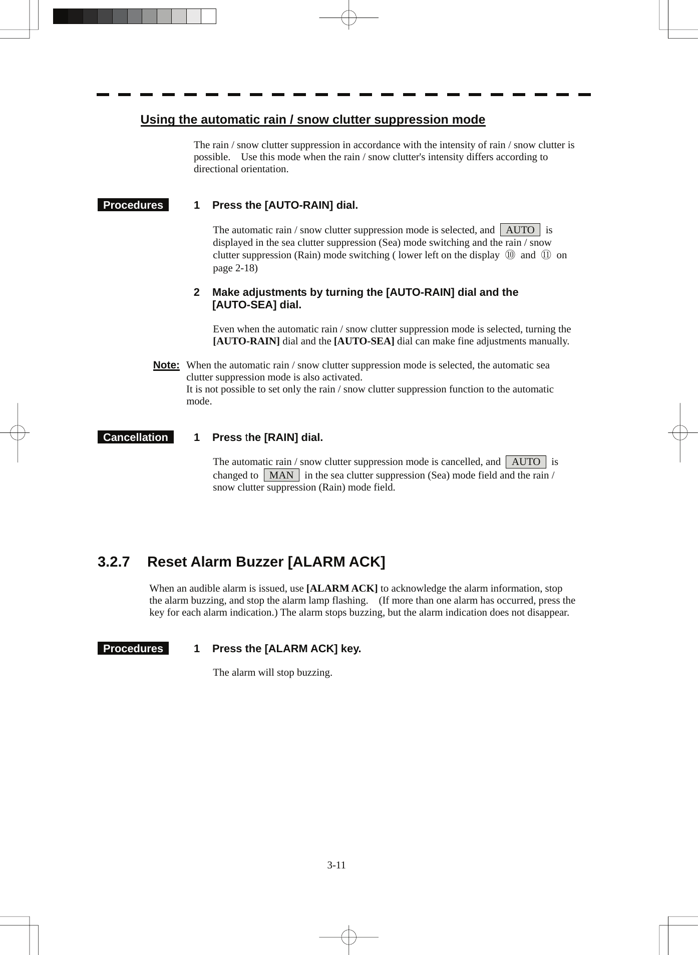  3-11 Using the automatic rain / snow clutter suppression mode  The rain / snow clutter suppression in accordance with the intensity of rain / snow clutter is possible.    Use this mode when the rain / snow clutter&apos;s intensity differs according to directional orientation.    Procedures   1  Press the [AUTO-RAIN] dial.  The automatic rain / snow clutter suppression mode is selected, and    AUTO    is displayed in the sea clutter suppression (Sea) mode switching and the rain / snow clutter suppression (Rain) mode switching ( lower left on the display  ⑩ and ⑪ on page 2-18)   2  Make adjustments by turning the [AUTO-RAIN] dial and the [AUTO-SEA] dial.  Even when the automatic rain / snow clutter suppression mode is selected, turning the [AUTO-RAIN] dial and the [AUTO-SEA] dial can make fine adjustments manually.  Note:  When the automatic rain / snow clutter suppression mode is selected, the automatic sea clutter suppression mode is also activated.   It is not possible to set only the rain / snow clutter suppression function to the automatic mode.    Cancellation  1 Press the [RAIN] dial.  The automatic rain / snow clutter suppression mode is cancelled, and    AUTO    is changed to    MAN    in the sea clutter suppression (Sea) mode field and the rain / snow clutter suppression (Rain) mode field.      3.2.7  Reset Alarm Buzzer [ALARM ACK]  When an audible alarm is issued, use [ALARM ACK] to acknowledge the alarm information, stop the alarm buzzing, and stop the alarm lamp flashing.    (If more than one alarm has occurred, press the key for each alarm indication.) The alarm stops buzzing, but the alarm indication does not disappear.    Procedures   1  Press the [ALARM ACK] key.  The alarm will stop buzzing.  