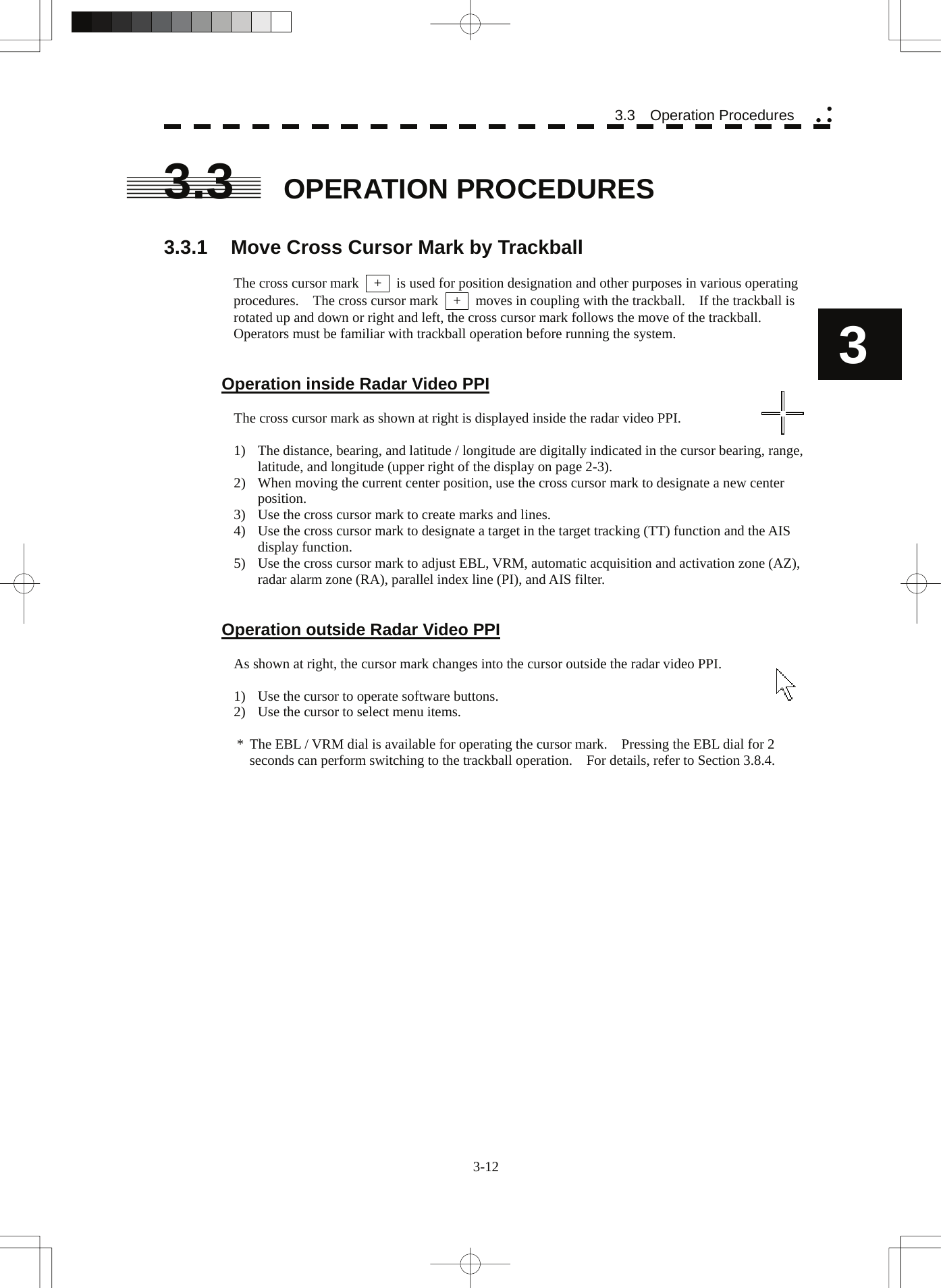  3-12 3.3  Operation Procedures yy y3 3.3  OPERATION PROCEDURES  3.3.1  Move Cross Cursor Mark by Trackball  The cross cursor mark    +    is used for position designation and other purposes in various operating procedures.    The cross cursor mark    +    moves in coupling with the trackball.    If the trackball is rotated up and down or right and left, the cross cursor mark follows the move of the trackball. Operators must be familiar with trackball operation before running the system.   Operation inside Radar Video PPI  The cross cursor mark as shown at right is displayed inside the radar video PPI.  1)  The distance, bearing, and latitude / longitude are digitally indicated in the cursor bearing, range, latitude, and longitude (upper right of the display on page 2-3). 2)  When moving the current center position, use the cross cursor mark to designate a new center position. 3)  Use the cross cursor mark to create marks and lines. 4)  Use the cross cursor mark to designate a target in the target tracking (TT) function and the AIS display function. 5)  Use the cross cursor mark to adjust EBL, VRM, automatic acquisition and activation zone (AZ), radar alarm zone (RA), parallel index line (PI), and AIS filter.   Operation outside Radar Video PPI  As shown at right, the cursor mark changes into the cursor outside the radar video PPI.  1)  Use the cursor to operate software buttons. 2)  Use the cursor to select menu items.  *  The EBL / VRM dial is available for operating the cursor mark.    Pressing the EBL dial for 2 seconds can perform switching to the trackball operation.    For details, refer to Section 3.8.4.    