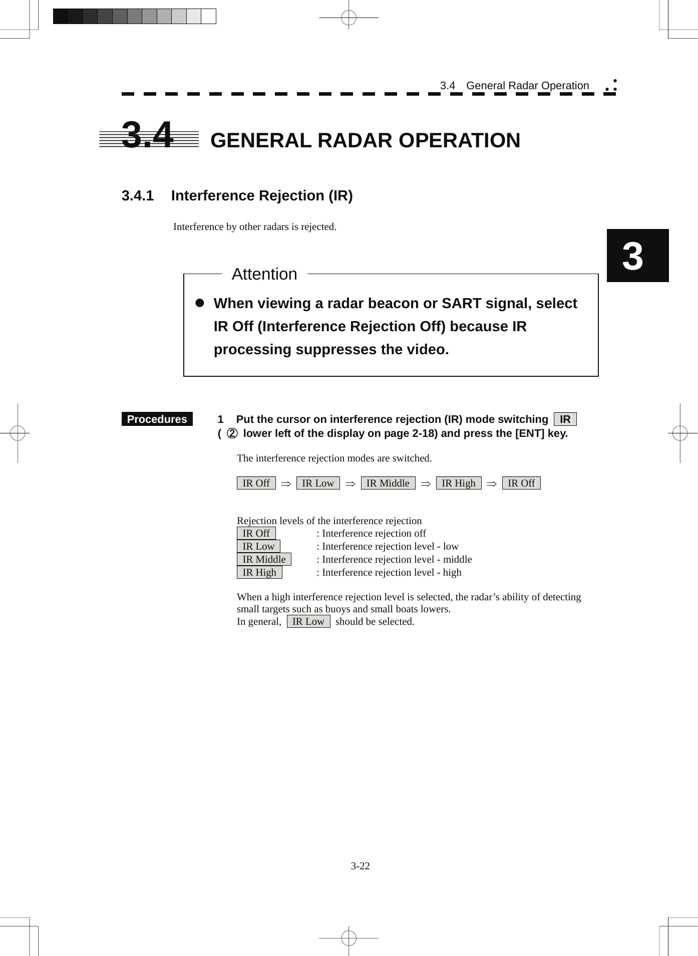  3-22 3.4  General Radar Operation yy y3 3.4  GENERAL RADAR OPERATION   3.4.1  Interference Rejection (IR)  Interference by other radars is rejected.                 Procedures   1  Put the cursor on interference rejection (IR) mode switching    IR    ( ②  lower left of the display on page 2-18) and press the [ENT] key.  The interference rejection modes are switched.   IR Off  ⇒  IR Low  ⇒  IR Middle  ⇒  IR High  ⇒  IR Off    Rejection levels of the interference rejection  IR Off   : Interference rejection off   IR Low    : Interference rejection level - low   IR Middle    : Interference rejection level - middle   IR High    : Interference rejection level - high  When a high interference rejection level is selected, the radar’s ability of detecting small targets such as buoys and small boats lowers. In general,    IR Low    should be selected.     z When viewing a radar beacon or SART signal, select IR Off (Interference Rejection Off) because IR processing suppresses the video. Attention 