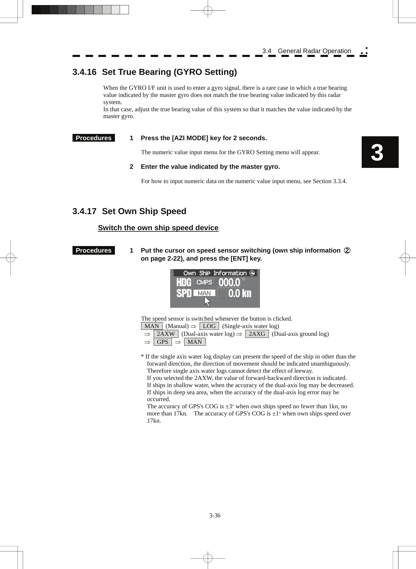  3-36 3.4  General Radar Operation yy y3 3.4.16  Set True Bearing (GYRO Setting)  When the GYRO I/F unit is used to enter a gyro signal, there is a rare case in which a true bearing value indicated by the master gyro does not match the true bearing value indicated by this radar system. In that case, adjust the true bearing value of this system so that it matches the value indicated by the master gyro.     Procedures   1  Press the [AZI MODE] key for 2 seconds.  The numeric value input menu for the GYRO Setting menu will appear.    2  Enter the value indicated by the master gyro.  For how to input numeric data on the numeric value input menu, see Section 3.3.4.    3.4.17  Set Own Ship Speed  Switch the own ship speed device    Procedures   1  Put the cursor on speed sensor switching (own ship information  ② on page 2-22), and press the [ENT] key.    The speed sensor is switched whenever the button is clicked.  MAN  (Manual) ⇒  LOG  (Single-axis water log)  ⇒  2AXW  (Dual-axis water log) ⇒  2AXG  (Dual-axis ground log)  ⇒  GPS  ⇒  MAN   * If the single axis water log display can present the speed of the ship in other than the forward direction, the direction of movement should be indicated unambiguously.   Therefore single axis water logs cannot detect the effect of leeway. If you selected the 2AXW, the value of forward-backward direction is indicated. If ships in shallow water, when the accuracy of the dual-axis log may be decreased.   If ships in deep sea area, when the accuracy of the dual-axis log error may be occurred. The accuracy of GPS&apos;s COG is ±3° when own ships speed no fewer than 1kn, no more than 17kn.    The accuracy of GPS&apos;s COG is ±1° when own ships speed over 17kn. 