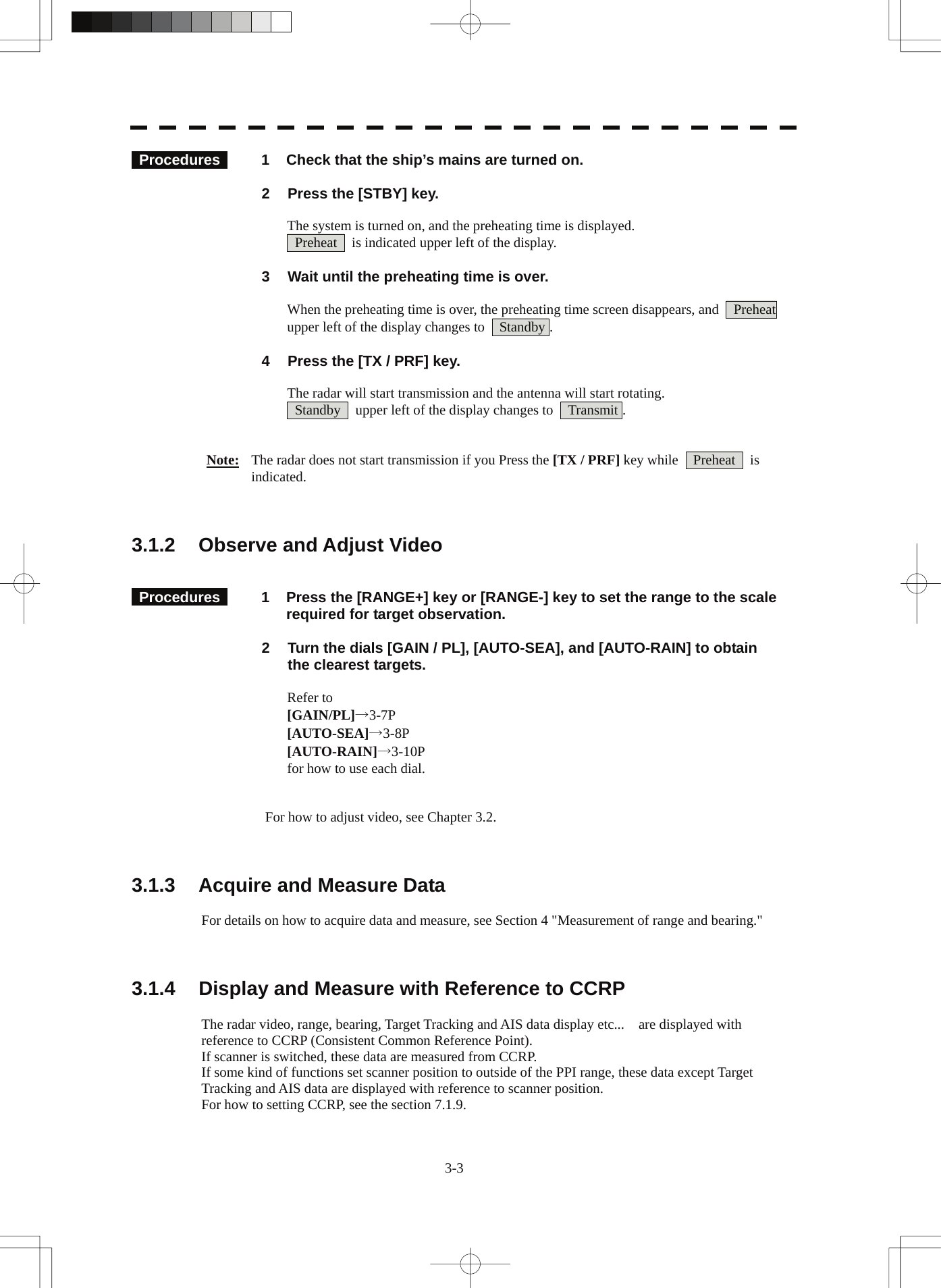  3-3  Procedures   1  Check that the ship’s mains are turned on.  2  Press the [STBY] key.  The system is turned on, and the preheating time is displayed.   Preheat    is indicated upper left of the display.  3  Wait until the preheating time is over.  When the preheating time is over, the preheating time screen disappears, and    Preheat  upper left of the display changes to    Standby .  4  Press the [TX / PRF] key.  The radar will start transmission and the antenna will start rotating.   Standby    upper left of the display changes to    Transmit .   Note:  The radar does not start transmission if you Press the [TX / PRF] key while    Preheat    is indicated.    3.1.2  Observe and Adjust Video    Procedures   1  Press the [RANGE+] key or [RANGE-] key to set the range to the scale required for target observation.  2  Turn the dials [GAIN / PL], [AUTO-SEA], and [AUTO-RAIN] to obtain the clearest targets.  Refer to [GAIN/PL]→3-7P [AUTO-SEA]→3-8P [AUTO-RAIN]→3-10P for how to use each dial.   For how to adjust video, see Chapter 3.2.    3.1.3  Acquire and Measure Data  For details on how to acquire data and measure, see Section 4 &quot;Measurement of range and bearing.&quot;    3.1.4  Display and Measure with Reference to CCRP  The radar video, range, bearing, Target Tracking and AIS data display etc...    are displayed with reference to CCRP (Consistent Common Reference Point). If scanner is switched, these data are measured from CCRP. If some kind of functions set scanner position to outside of the PPI range, these data except Target Tracking and AIS data are displayed with reference to scanner position. For how to setting CCRP, see the section 7.1.9. 