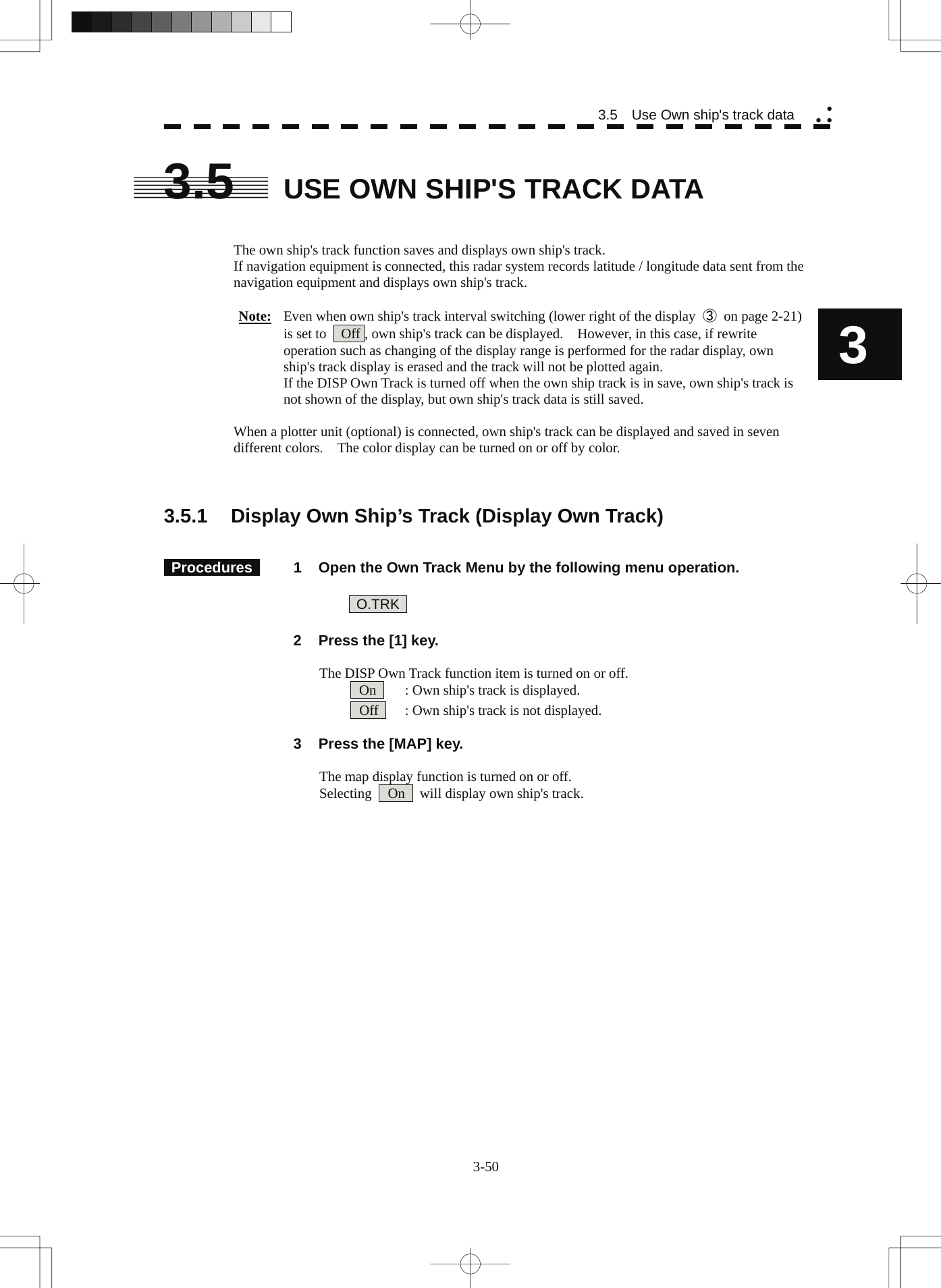  3-50 3.5    Use Own ship&apos;s track data yy y3 3.5  USE OWN SHIP&apos;S TRACK DATA   The own ship&apos;s track function saves and displays own ship&apos;s track. If navigation equipment is connected, this radar system records latitude / longitude data sent from the navigation equipment and displays own ship&apos;s track.  Note:  Even when own ship&apos;s track interval switching (lower right of the display  ③ on page 2-21) is set to    Off , own ship&apos;s track can be displayed.    However, in this case, if rewrite operation such as changing of the display range is performed for the radar display, own ship&apos;s track display is erased and the track will not be plotted again. If the DISP Own Track is turned off when the own ship track is in save, own ship&apos;s track is not shown of the display, but own ship&apos;s track data is still saved.  When a plotter unit (optional) is connected, own ship&apos;s track can be displayed and saved in seven different colors.    The color display can be turned on or off by color.    3.5.1  Display Own Ship’s Track (Display Own Track)    Procedures   1  Open the Own Track Menu by the following menu operation.   O.TRK     2  Press the [1] key.  The DISP Own Track function item is turned on or off.  On    : Own ship&apos;s track is displayed.  Off    : Own ship&apos;s track is not displayed.    3  Press the [MAP] key.  The map display function is turned on or off. Selecting   On    will display own ship&apos;s track.    