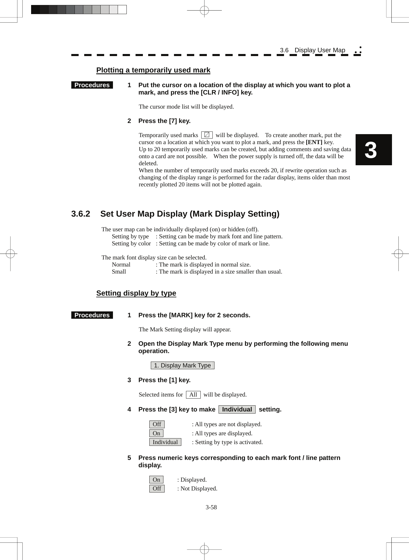   3-58 3.6  Display User Map yy y3 Plotting a temporarily used mark   Procedures   1  Put the cursor on a location of the display at which you want to plot a mark, and press the [CLR / INFO] key.  The cursor mode list will be displayed.    2  Press the [7] key.  Temporarily used marks        will be displayed.    To create another mark, put the cursor on a location at which you want to plot a mark, and press the [ENT] key. Up to 20 temporarily used marks can be created, but adding comments and saving data onto a card are not possible.    When the power supply is turned off, the data will be deleted. When the number of temporarily used marks exceeds 20, if rewrite operation such as changing of the display range is performed for the radar display, items older than most recently plotted 20 items will not be plotted again.    3.6.2  Set User Map Display (Mark Display Setting)  The user map can be individually displayed (on) or hidden (off). Setting by type  : Setting can be made by mark font and line pattern. Setting by color  : Setting can be made by color of mark or line.  The mark font display size can be selected. Normal  : The mark is displayed in normal size. Small  : The mark is displayed in a size smaller than usual.   Setting display by type    Procedures   1  Press the [MARK] key for 2 seconds.  The Mark Setting display will appear.    2  Open the Display Mark Type menu by performing the following menu operation.    1. Display Mark Type      3  Press the [1] key.  Selected items for    All    will be displayed.    4  Press the [3] key to make    Individual    setting.    Off    : All types are not displayed.   On    : All types are displayed.   Individual    : Setting by type is activated.    5  Press numeric keys corresponding to each mark font / line pattern display.   On   : Displayed.  Off   : Not Displayed. 