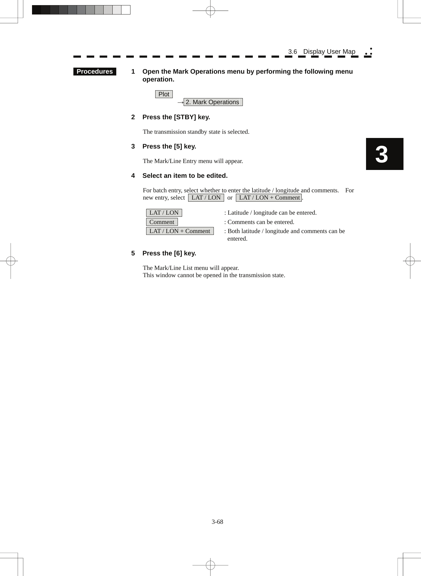   3-68 3.6  Display User Map yy y3  Procedures   1  Open the Mark Operations menu by performing the following menu operation.   Plot   → 2. Mark Operations      2  Press the [STBY] key.  The transmission standby state is selected.    3  Press the [5] key.      The Mark/Line Entry menu will appear.    4  Select an item to be edited.  For batch entry, select whether to enter the latitude / longitude and comments.    For new entry, select    LAT / LON    or    LAT / LON + Comment .    LAT / LON      : Latitude / longitude can be entered.   Comment      : Comments can be entered.   LAT / LON + Comment    : Both latitude / longitude and comments can be      entered.    5  Press the [6] key.  The Mark/Line List menu will appear. This window cannot be opened in the transmission state. 