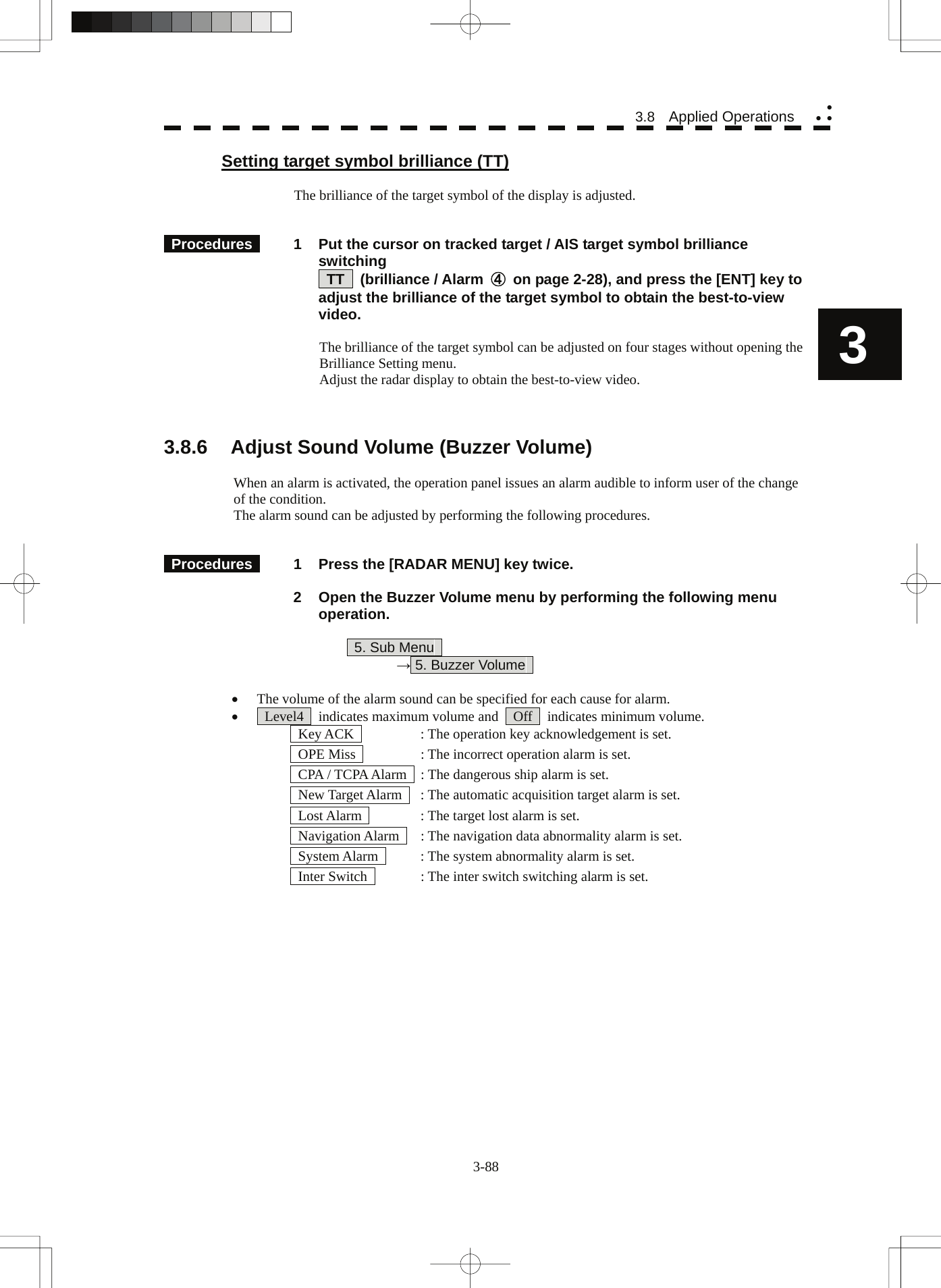  3-88 3.8  Applied Operations yy y3 Setting target symbol brilliance (TT)  The brilliance of the target symbol of the display is adjusted.    Procedures   1  Put the cursor on tracked target / AIS target symbol brilliance switching  TT  (brilliance / Alarm ④  on page 2-28), and press the [ENT] key to adjust the brilliance of the target symbol to obtain the best-to-view video.  The brilliance of the target symbol can be adjusted on four stages without opening the Brilliance Setting menu. Adjust the radar display to obtain the best-to-view video.    3.8.6  Adjust Sound Volume (Buzzer Volume)  When an alarm is activated, the operation panel issues an alarm audible to inform user of the change of the condition. The alarm sound can be adjusted by performing the following procedures.    Procedures   1  Press the [RADAR MENU] key twice.    2  Open the Buzzer Volume menu by performing the following menu operation.   5. Sub Menu    → 5. Buzzer Volume    • The volume of the alarm sound can be specified for each cause for alarm. •   Level4    indicates maximum volume and    Off    indicates minimum volume.   Key ACK    : The operation key acknowledgement is set.   OPE Miss    : The incorrect operation alarm is set.   CPA / TCPA Alarm    : The dangerous ship alarm is set.   New Target Alarm    : The automatic acquisition target alarm is set.   Lost Alarm    : The target lost alarm is set.   Navigation Alarm    : The navigation data abnormality alarm is set.   System Alarm    : The system abnormality alarm is set.   Inter Switch    : The inter switch switching alarm is set.   