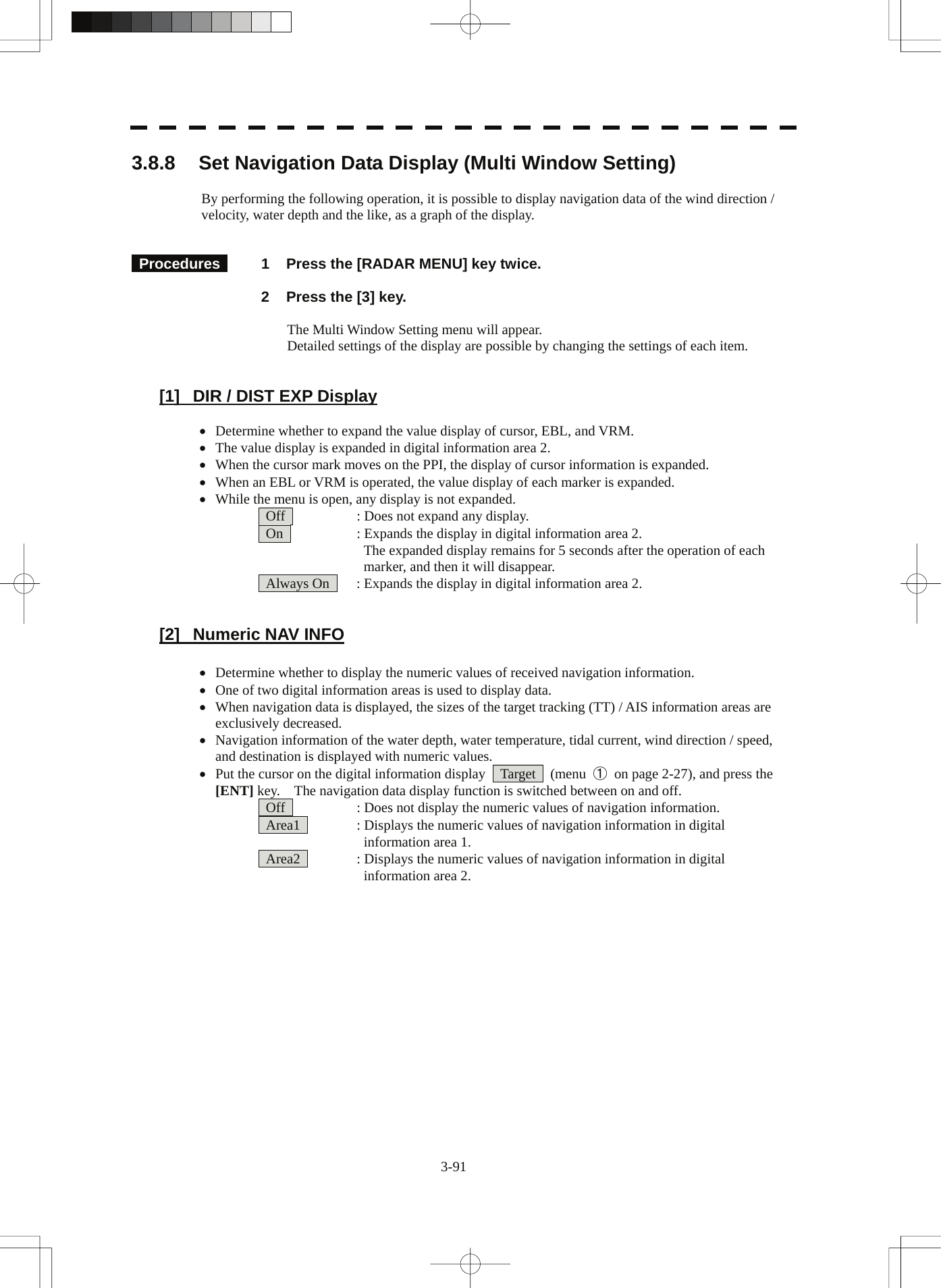 3-91 3.8.8  Set Navigation Data Display (Multi Window Setting)  By performing the following operation, it is possible to display navigation data of the wind direction / velocity, water depth and the like, as a graph of the display.        Procedures   1  Press the [RADAR MENU] key twice.    2  Press the [3] key.      The Multi Window Setting menu will appear.     Detailed settings of the display are possible by changing the settings of each item.       [1]  DIR / DIST EXP Display  • Determine whether to expand the value display of cursor, EBL, and VRM. • The value display is expanded in digital information area 2. • When the cursor mark moves on the PPI, the display of cursor information is expanded. • When an EBL or VRM is operated, the value display of each marker is expanded. • While the menu is open, any display is not expanded.   Off      : Does not expand any display.   On      : Expands the display in digital information area 2.       The expanded display remains for 5 seconds after the operation of each       marker, and then it will disappear.   Always On    : Expands the display in digital information area 2.   [2]  Numeric NAV INFO  • Determine whether to display the numeric values of received navigation information. • One of two digital information areas is used to display data. • When navigation data is displayed, the sizes of the target tracking (TT) / AIS information areas are exclusively decreased. • Navigation information of the water depth, water temperature, tidal current, wind direction / speed, and destination is displayed with numeric values. • Put the cursor on the digital information display    Target    (menu  ①  on page 2-27), and press the [ENT] key.    The navigation data display function is switched between on and off.   Off      : Does not display the numeric values of navigation information.   Area1    : Displays the numeric values of navigation information in digital     information area 1.   Area2    : Displays the numeric values of navigation information in digital     information area 2.   