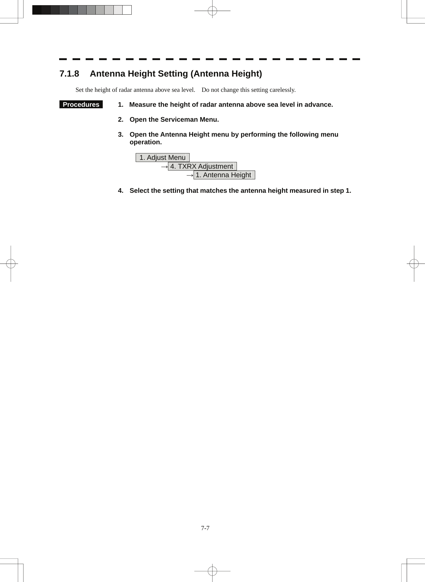  7-7 7.1.8  Antenna Height Setting (Antenna Height)  Set the height of radar antenna above sea level.    Do not change this setting carelessly.   Procedures    1.  Measure the height of radar antenna above sea level in advance.  2.  Open the Serviceman Menu.  3.  Open the Antenna Height menu by performing the following menu operation.         1. Adjust Menu      → 4. TXRX Adjustment        → 1. Antenna Height    4.  Select the setting that matches the antenna height measured in step 1. 