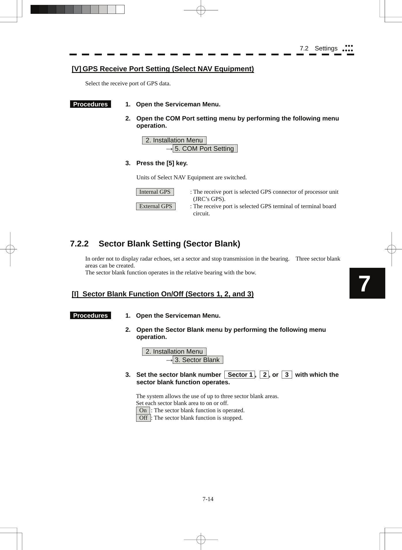  7-14 7.2  Settings yyyyyyy7 [V] GPS Receive Port Setting (Select NAV Equipment)  Select the receive port of GPS data.    Procedures    1.  Open the Serviceman Menu.  2.  Open the COM Port setting menu by performing the following menu operation.          2. Installation Menu       → 5. COM Port Setting    3.  Press the [5] key.  Units of Select NAV Equipment are switched.    Internal GPS    : The receive port is selected GPS connector of processor unit       (JRC’s GPS).   External GPS    : The receive port is selected GPS terminal of terminal board         circuit.    7.2.2  Sector Blank Setting (Sector Blank)  In order not to display radar echoes, set a sector and stop transmission in the bearing.    Three sector blank areas can be created. The sector blank function operates in the relative bearing with the bow.   [I]  Sector Blank Function On/Off (Sectors 1, 2, and 3)    Procedures    1.  Open the Serviceman Menu.  2.  Open the Sector Blank menu by performing the following menu operation.          2. Installation Menu       → 3. Sector Blank    3.  Set the sector blank number    Sector 1 ,    2 , or    3    with which the sector blank function operates.  The system allows the use of up to three sector blank areas. Set each sector blank area to on or off.   On   : The sector blank function is operated.   Off   : The sector blank function is stopped. 