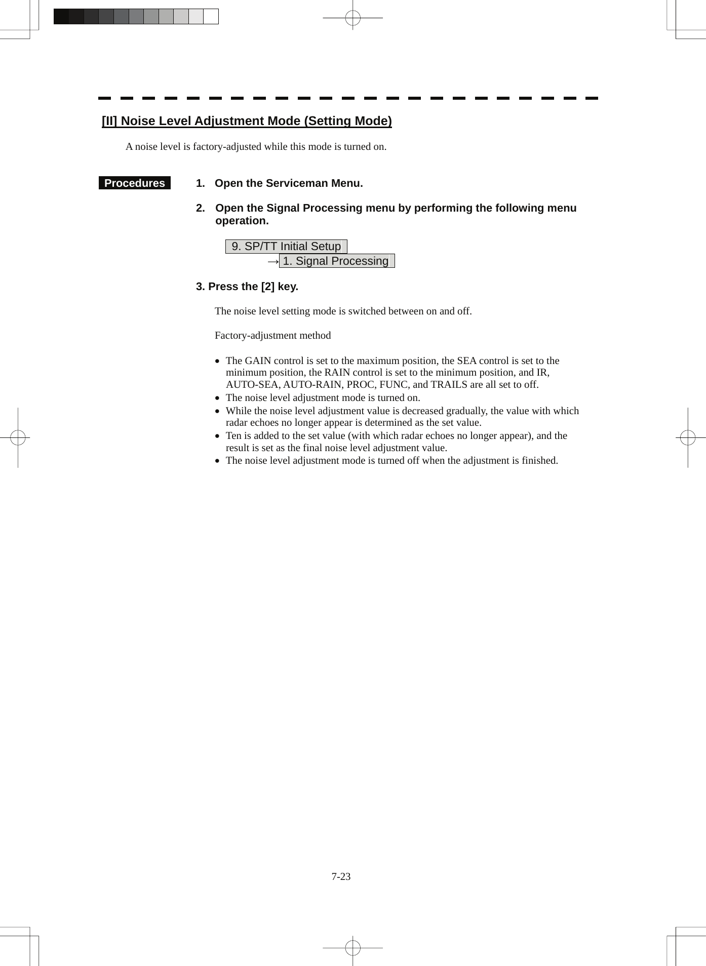  7-23 [II] Noise Level Adjustment Mode (Setting Mode)  A noise level is factory-adjusted while this mode is turned on.    Procedures    1.  Open the Serviceman Menu.  2.  Open the Signal Processing menu by performing the following menu operation.          9. SP/TT Initial Setup       → 1. Signal Processing    3. Press the [2] key.  The noise level setting mode is switched between on and off.  Factory-adjustment method  •  The GAIN control is set to the maximum position, the SEA control is set to the minimum position, the RAIN control is set to the minimum position, and IR, AUTO-SEA, AUTO-RAIN, PROC, FUNC, and TRAILS are all set to off. •  The noise level adjustment mode is turned on. •  While the noise level adjustment value is decreased gradually, the value with which radar echoes no longer appear is determined as the set value. •  Ten is added to the set value (with which radar echoes no longer appear), and the result is set as the final noise level adjustment value. •  The noise level adjustment mode is turned off when the adjustment is finished. 
