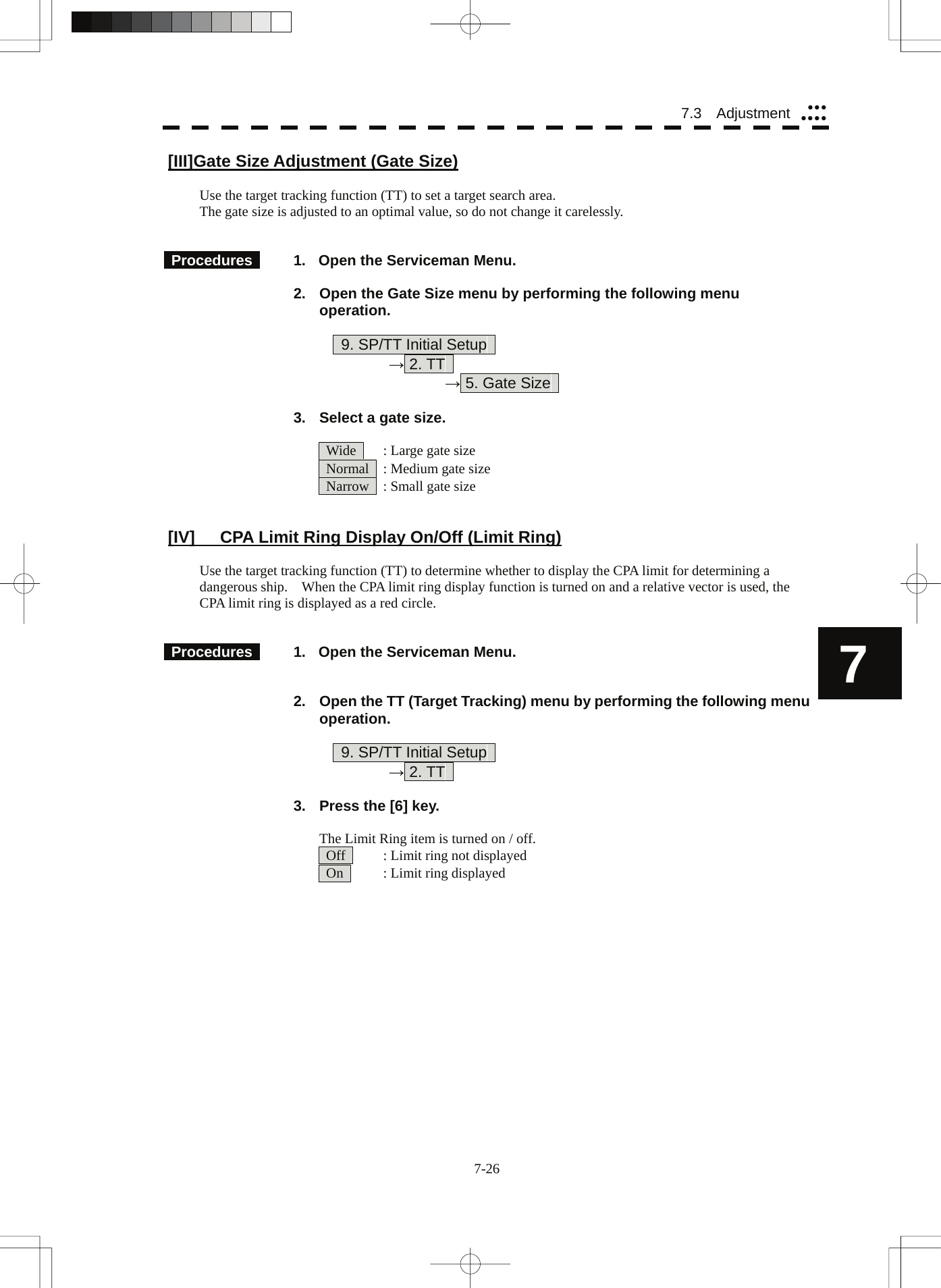  7-26 7.3  Adjustment yyyyyyy7 [III] Gate Size Adjustment (Gate Size)  Use the target tracking function (TT) to set a target search area. The gate size is adjusted to an optimal value, so do not change it carelessly.    Procedures    1.  Open the Serviceman Menu.  2.  Open the Gate Size menu by performing the following menu operation.          9. SP/TT Initial Setup       → 2. TT        → 5. Gate Size    3.  Select a gate size.    Wide    : Large gate size   Normal    : Medium gate size   Narrow    : Small gate size   [IV]  CPA Limit Ring Display On/Off (Limit Ring)  Use the target tracking function (TT) to determine whether to display the CPA limit for determining a dangerous ship.    When the CPA limit ring display function is turned on and a relative vector is used, the CPA limit ring is displayed as a red circle.    Procedures    1.  Open the Serviceman Menu.   2.  Open the TT (Target Tracking) menu by performing the following menu operation.          9. SP/TT Initial Setup       → 2. TT    3.  Press the [6] key.  The Limit Ring item is turned on / off.   Off     : Limit ring not displayed   On     : Limit ring displayed 