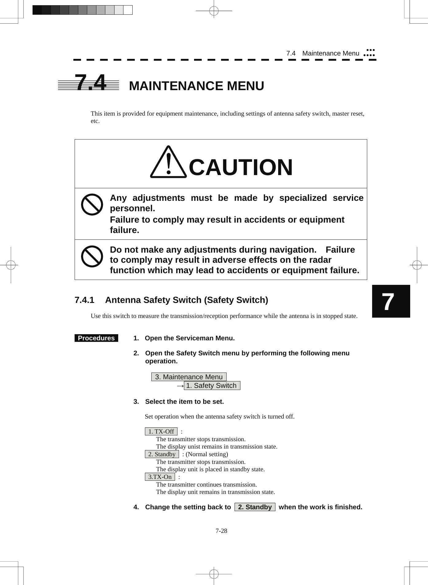  7-28 7.4  Maintenance Menu yyyyyyy7 7.4 MAINTENANCE MENU   This item is provided for equipment maintenance, including settings of antenna safety switch, master reset, etc.   CAUTION Any adjustments must be made by specialized service personnel. Failure to comply may result in accidents or equipment failure. Do not make any adjustments during navigation.    Failure to comply may result in adverse effects on the radar function which may lead to accidents or equipment failure.   7.4.1  Antenna Safety Switch (Safety Switch)  Use this switch to measure the transmission/reception performance while the antenna is in stopped state.    Procedures    1.  Open the Serviceman Menu.  2.  Open the Safety Switch menu by performing the following menu operation.          3. Maintenance Menu       → 1. Safety Switch    3.  Select the item to be set.  Set operation when the antenna safety switch is turned off.   1. TX-Off  :   The transmitter stops transmission.   The display unist remains in transmission state.   2. Standby    : (Normal setting)   The transmitter stops transmission.   The display unit is placed in standby state.  3.TX-On  :   The transmitter continues transmission.   The display unit remains in transmission state.  4.  Change the setting back to    2. Standby    when the work is finished. 