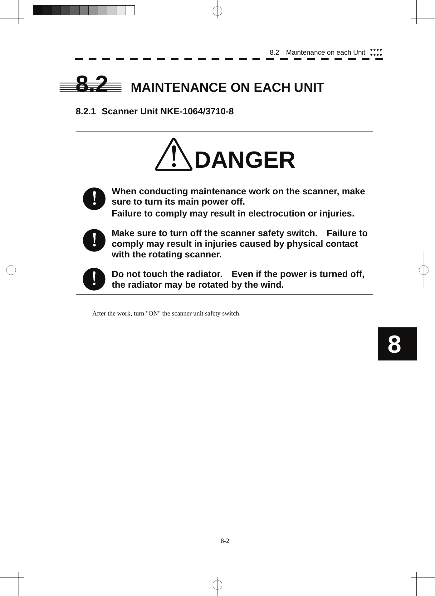  8-2 8.2    Maintenance on each Unit yyyyyyyy8 8.2  MAINTENANCE ON EACH UNIT  8.2.1 Scanner Unit NKE-1064/3710-8   DANGER When conducting maintenance work on the scanner, make sure to turn its main power off. Failure to comply may result in electrocution or injuries. Make sure to turn off the scanner safety switch.    Failure to comply may result in injuries caused by physical contact with the rotating scanner. Do not touch the radiator.    Even if the power is turned off, the radiator may be rotated by the wind.   After the work, turn &quot;ON&quot; the scanner unit safety switch. 