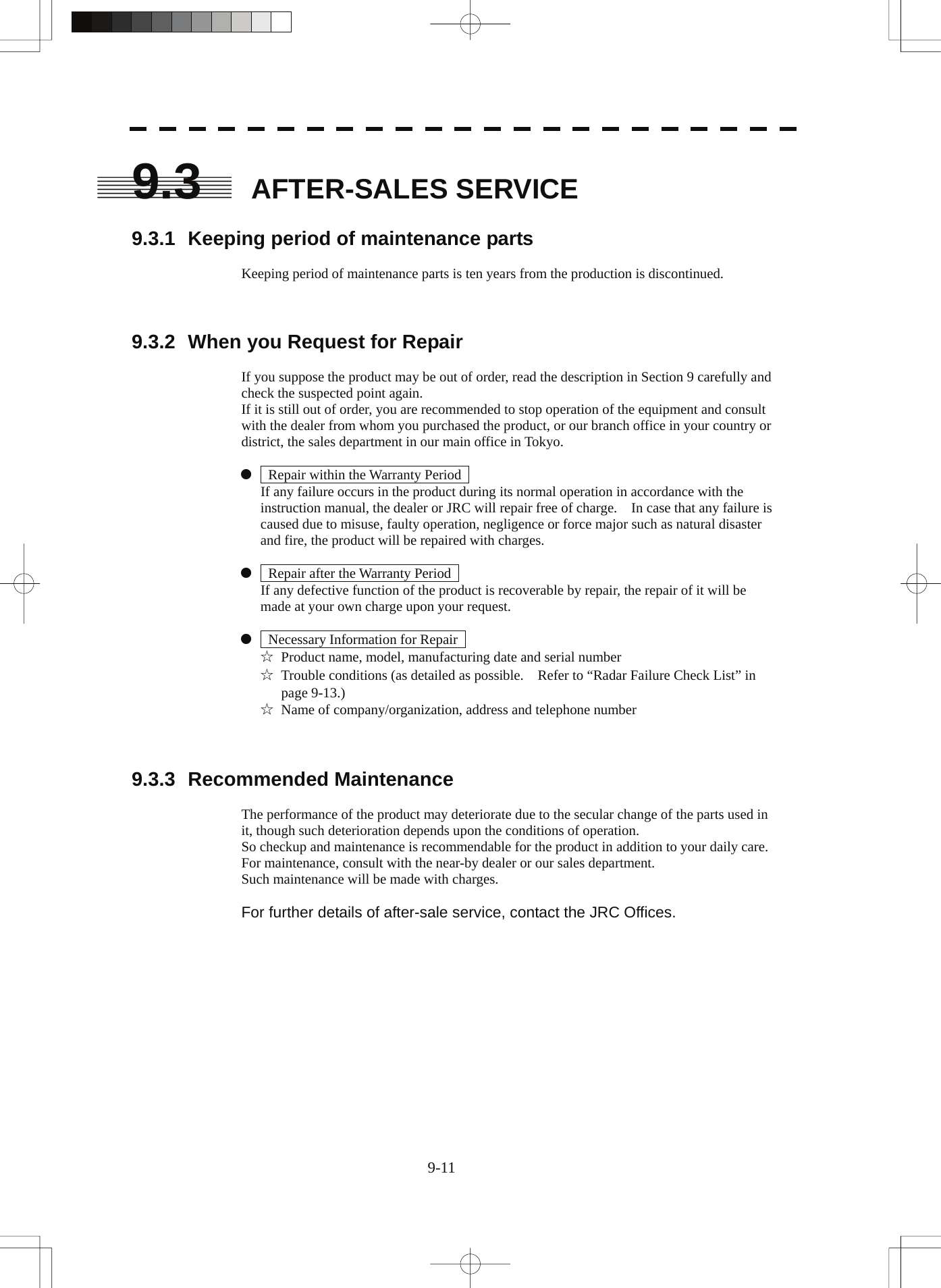  9-11 9.3 AFTER-SALES SERVICE  9.3.1  Keeping period of maintenance parts  Keeping period of maintenance parts is ten years from the production is discontinued.    9.3.2  When you Request for Repair  If you suppose the product may be out of order, read the description in Section 9 carefully and check the suspected point again. If it is still out of order, you are recommended to stop operation of the equipment and consult with the dealer from whom you purchased the product, or our branch office in your country or district, the sales department in our main office in Tokyo.  z    Repair within the Warranty Period     If any failure occurs in the product during its normal operation in accordance with the instruction manual, the dealer or JRC will repair free of charge.    In case that any failure is caused due to misuse, faulty operation, negligence or force major such as natural disaster and fire, the product will be repaired with charges.  z    Repair after the Warranty Period     If any defective function of the product is recoverable by repair, the repair of it will be made at your own charge upon your request.  z    Necessary Information for Repair   ☆  Product name, model, manufacturing date and serial number ☆  Trouble conditions (as detailed as possible.    Refer to “Radar Failure Check List” in page 9-13.) ☆  Name of company/organization, address and telephone number    9.3.3 Recommended Maintenance  The performance of the product may deteriorate due to the secular change of the parts used in it, though such deterioration depends upon the conditions of operation. So checkup and maintenance is recommendable for the product in addition to your daily care. For maintenance, consult with the near-by dealer or our sales department. Such maintenance will be made with charges.  For further details of after-sale service, contact the JRC Offices. 