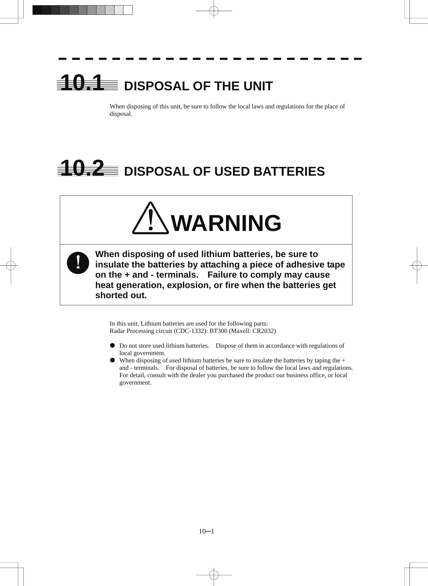  10─1 10.1  DISPOSAL OF THE UNIT  When disposing of this unit, be sure to follow the local laws and regulations for the place of disposal.      10.2  DISPOSAL OF USED BATTERIES   WARNING When disposing of used lithium batteries, be sure to insulate the batteries by attaching a piece of adhesive tape on the + and - terminals.    Failure to comply may cause heat generation, explosion, or fire when the batteries get shorted out.   In this unit, Lithium batteries are used for the following parts: Radar Processing circuit (CDC-1332): BT300 (Maxell: CR2032)  z  Do not store used lithium batteries.    Dispose of them in accordance with regulations of local government. z  When disposing of used lithium batteries be sure to insulate the batteries by taping the + and - terminals.    For disposal of batteries, be sure to follow the local laws and regulations. For detail, consult with the dealer you purchased the product our business office, or local government.  