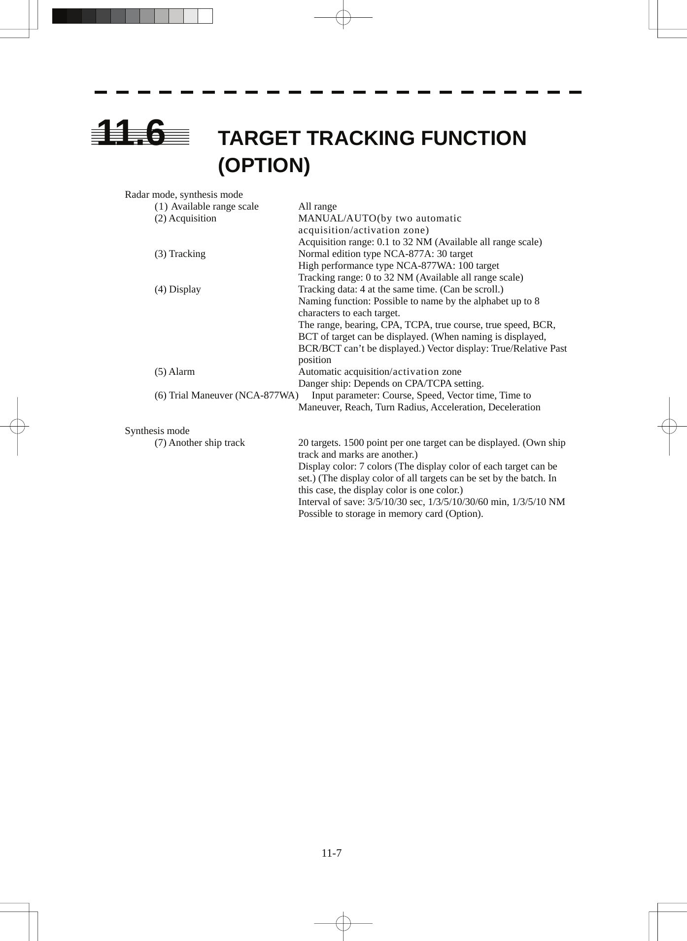  11-7 11.6  TARGET TRACKING FUNCTION (OPTION)  Radar mode, synthesis mode (1) Available range scale  All range (2) Acquisition  MANUAL/AUTO(by two automatic acquisition/activation zone) Acquisition range: 0.1 to 32 NM (Available all range scale) (3) Tracking  Normal edition type NCA-877A: 30 target High performance type NCA-877WA: 100 target Tracking range: 0 to 32 NM (Available all range scale) (4) Display  Tracking data: 4 at the same time. (Can be scroll.) Naming function: Possible to name by the alphabet up to 8 characters to each target. The range, bearing, CPA, TCPA, true course, true speed, BCR, BCT of target can be displayed. (When naming is displayed, BCR/BCT can’t be displayed.) Vector display: True/Relative Past position (5) Alarm  Automatic acquisition/activation zone Danger ship: Depends on CPA/TCPA setting. (6) Trial Maneuver (NCA-877WA)  Input parameter: Course, Speed, Vector time, Time to Maneuver, Reach, Turn Radius, Acceleration, Deceleration  Synthesis mode (7) Another ship track  20 targets. 1500 point per one target can be displayed. (Own ship track and marks are another.) Display color: 7 colors (The display color of each target can be set.) (The display color of all targets can be set by the batch. In this case, the display color is one color.) Interval of save: 3/5/10/30 sec, 1/3/5/10/30/60 min, 1/3/5/10 NM Possible to storage in memory card (Option).   